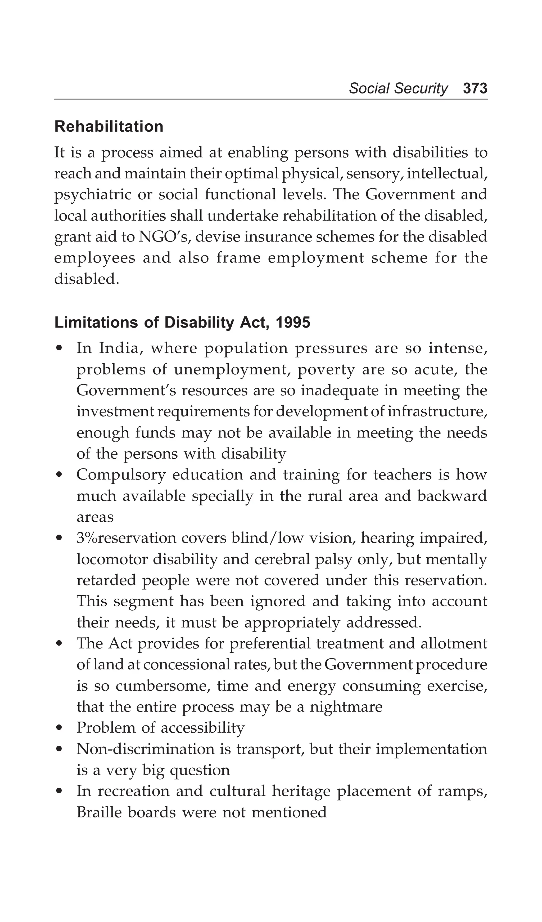 Social Security 373
Rehabilitation
It is a process aimed at enabling persons with disabilities to
reach and maintain their optimal physical, sensory, intellectual,
psychiatric or social functional levels. The Government and
local authorities shall undertake rehabilitation of the disabled,
grant aid to NGO’s, devise insurance schemes for the disabled
employees and also frame employment scheme for the
disabled.
Limitations of Disability Act, 1995
• In India, where population pressures are so intense,
problems of unemployment, poverty are so acute, the
Government’s resources are so inadequate in meeting the
investment requirements for development of infrastructure,
enough funds may not be available in meeting the needs
of the persons with disability
• Compulsory education and training for teachers is how
much available specially in the rural area and backward
areas
• 3%reservation covers blind/low vision, hearing impaired,
locomotor disability and cerebral palsy only, but mentally
retarded people were not covered under this reservation.
This segment has been ignored and taking into account
their needs, it must be appropriately addressed.
• The Act provides for preferential treatment and allotment
of land at concessional rates, but the Government procedure
is so cumbersome, time and energy consuming exercise,
that the entire process may be a nightmare
• Problem of accessibility
• Non-discrimination is transport, but their implementation
is a very big question
• In recreation and cultural heritage placement of ramps,
Braille boards were not mentioned
 