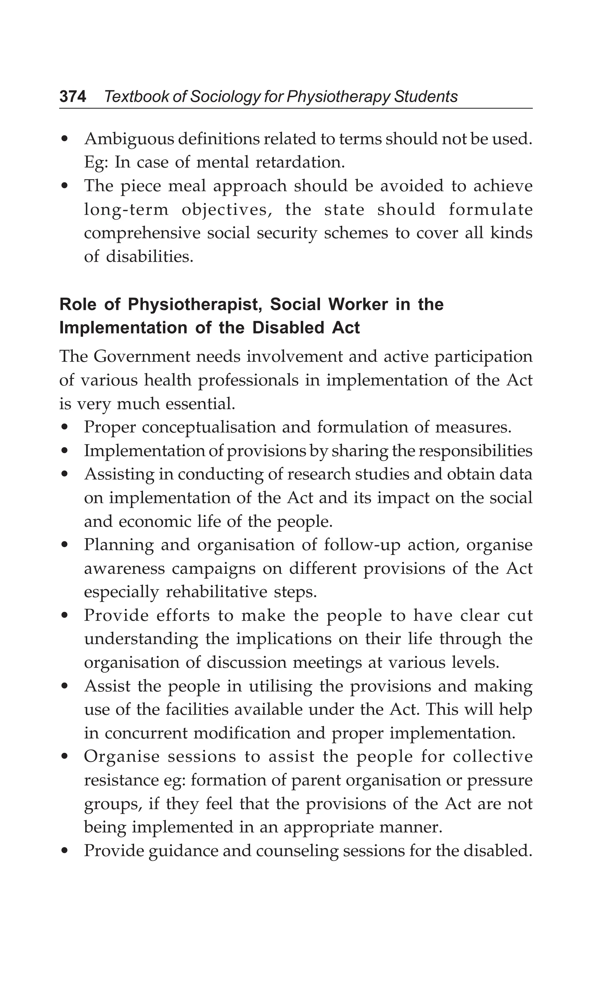 374 Textbook of Sociology for Physiotherapy Students
• Ambiguous definitions related to terms should not be used.
Eg: In case of mental retardation.
• The piece meal approach should be avoided to achieve
long-term objectives, the state should formulate
comprehensive social security schemes to cover all kinds
of disabilities.
Role of Physiotherapist, Social Worker in the
Implementation of the Disabled Act
The Government needs involvement and active participation
of various health professionals in implementation of the Act
is very much essential.
• Proper conceptualisation and formulation of measures.
• Implementation of provisions by sharing the responsibilities
• Assisting in conducting of research studies and obtain data
on implementation of the Act and its impact on the social
and economic life of the people.
• Planning and organisation of follow-up action, organise
awareness campaigns on different provisions of the Act
especially rehabilitative steps.
• Provide efforts to make the people to have clear cut
understanding the implications on their life through the
organisation of discussion meetings at various levels.
• Assist the people in utilising the provisions and making
use of the facilities available under the Act. This will help
in concurrent modification and proper implementation.
• Organise sessions to assist the people for collective
resistance eg: formation of parent organisation or pressure
groups, if they feel that the provisions of the Act are not
being implemented in an appropriate manner.
• Provide guidance and counseling sessions for the disabled.
 