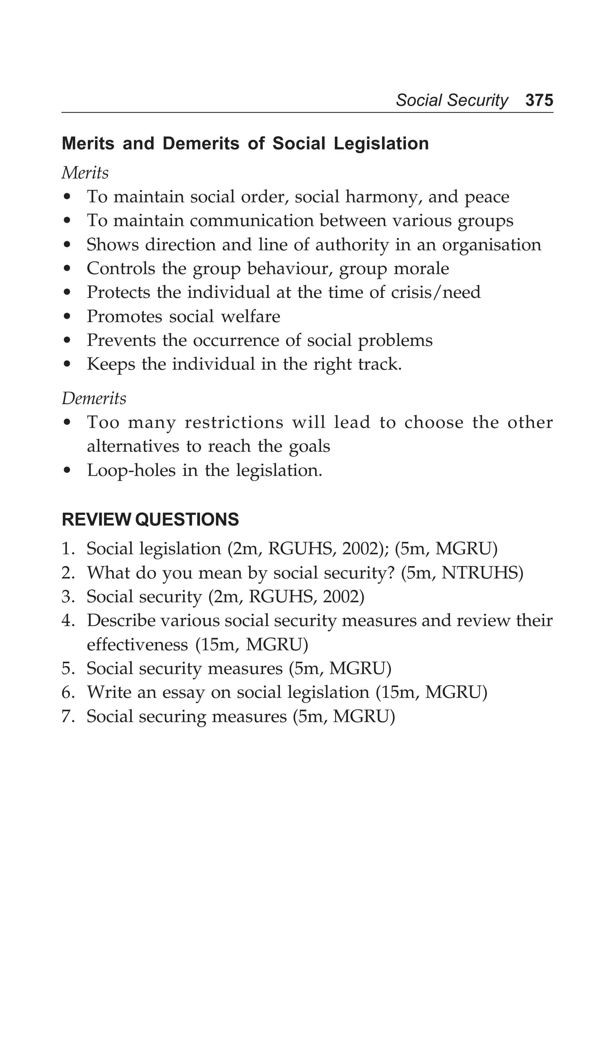 Social Security 375
Merits and Demerits of Social Legislation
Merits
• To maintain social order, social harmony, and peace
• To maintain communication between various groups
• Shows direction and line of authority in an organisation
• Controls the group behaviour, group morale
• Protects the individual at the time of crisis/need
• Promotes social welfare
• Prevents the occurrence of social problems
• Keeps the individual in the right track.
Demerits
• Too many restrictions will lead to choose the other
alternatives to reach the goals
• Loop-holes in the legislation.
REVIEW QUESTIONS
1. Social legislation (2m, RGUHS, 2002); (5m, MGRU)
2. What do you mean by social security? (5m, NTRUHS)
3. Social security (2m, RGUHS, 2002)
4. Describe various social security measures and review their
effectiveness (15m, MGRU)
5. Social security measures (5m, MGRU)
6. Write an essay on social legislation (15m, MGRU)
7. Social securing measures (5m, MGRU)
 