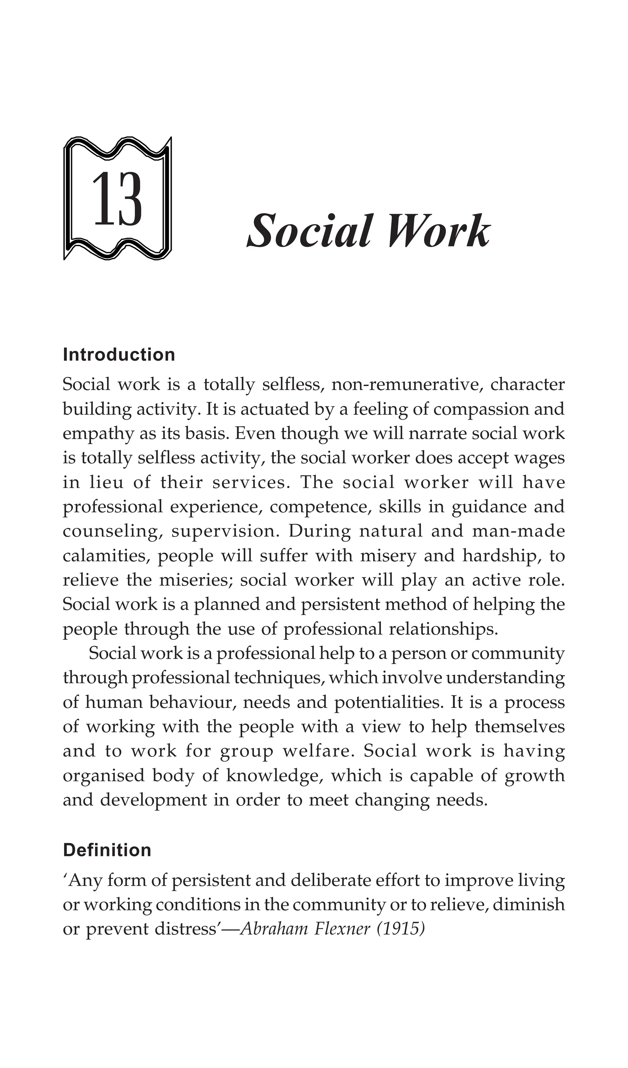 376 Textbook of Sociology for Physiotherapy Students
13 Social Work
Introduction
Social work is a totally selfless, non-remunerative, character
building activity. It is actuated by a feeling of compassion and
empathy as its basis. Even though we will narrate social work
is totally selfless activity, the social worker does accept wages
in lieu of their services. The social worker will have
professional experience, competence, skills in guidance and
counseling, supervision. During natural and man-made
calamities, people will suffer with misery and hardship, to
relieve the miseries; social worker will play an active role.
Social work is a planned and persistent method of helping the
people through the use of professional relationships.
Social work is a professional help to a person or community
through professional techniques, which involve understanding
of human behaviour, needs and potentialities. It is a process
of working with the people with a view to help themselves
and to work for group welfare. Social work is having
organised body of knowledge, which is capable of growth
and development in order to meet changing needs.
Definition
‘Any form of persistent and deliberate effort to improve living
or working conditions in the community or to relieve, diminish
or prevent distress’—Abraham Flexner (1915)
 