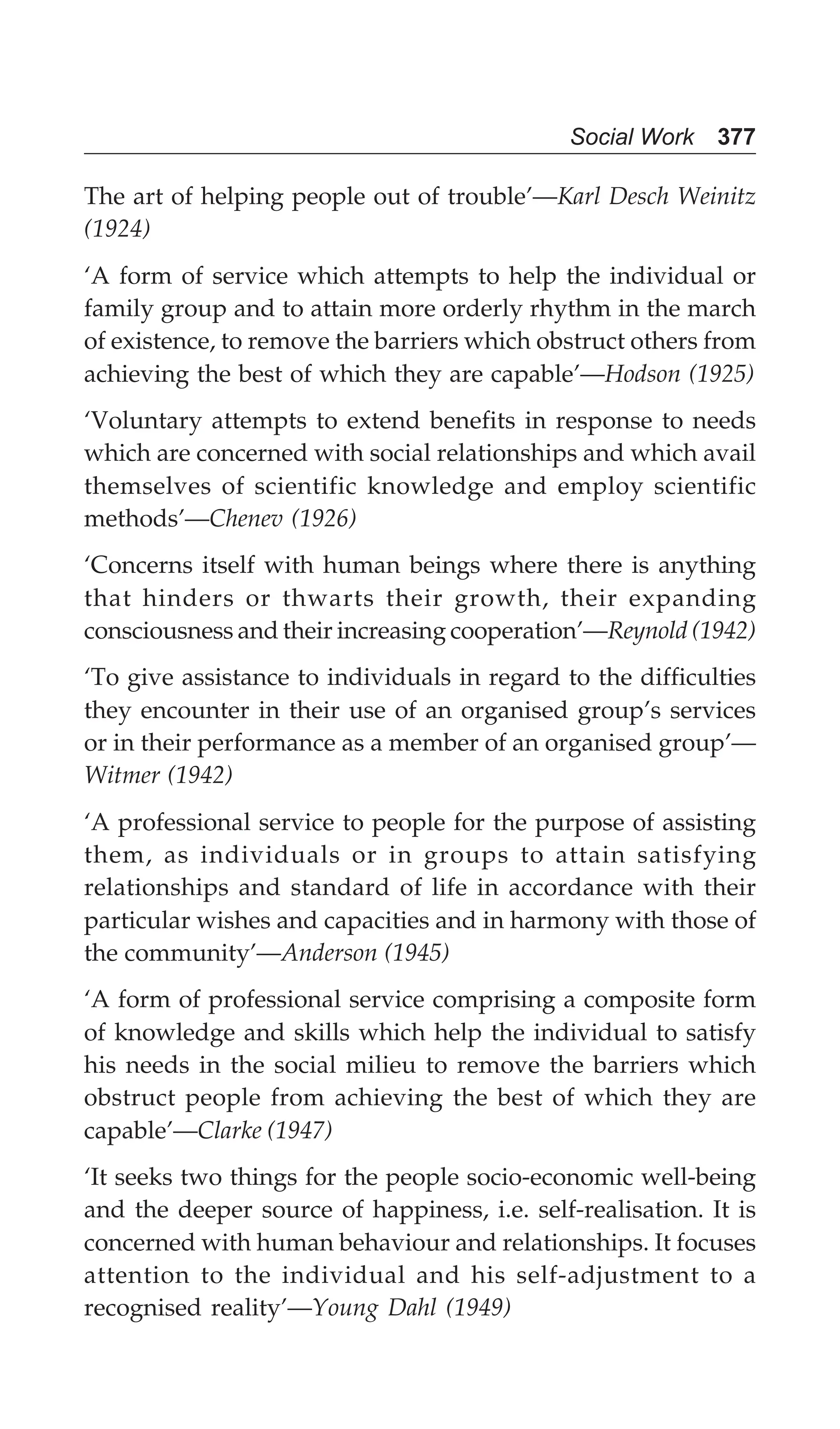 Social Work 377
The art of helping people out of trouble’—Karl Desch Weinitz
(1924)
‘A form of service which attempts to help the individual or
family group and to attain more orderly rhythm in the march
of existence, to remove the barriers which obstruct others from
achieving the best of which they are capable’—Hodson (1925)
‘Voluntary attempts to extend benefits in response to needs
which are concerned with social relationships and which avail
themselves of scientific knowledge and employ scientific
methods’—Chenev (1926)
‘Concerns itself with human beings where there is anything
that hinders or thwarts their growth, their expanding
consciousness and their increasing cooperation’—Reynold (1942)
‘To give assistance to individuals in regard to the difficulties
they encounter in their use of an organised group’s services
or in their performance as a member of an organised group’—
Witmer (1942)
‘A professional service to people for the purpose of assisting
them, as individuals or in groups to attain satisfying
relationships and standard of life in accordance with their
particular wishes and capacities and in harmony with those of
the community’—Anderson (1945)
‘A form of professional service comprising a composite form
of knowledge and skills which help the individual to satisfy
his needs in the social milieu to remove the barriers which
obstruct people from achieving the best of which they are
capable’—Clarke (1947)
‘It seeks two things for the people socio-economic well-being
and the deeper source of happiness, i.e. self-realisation. It is
concerned with human behaviour and relationships. It focuses
attention to the individual and his self-adjustment to a
recognised reality’—Young Dahl (1949)
 