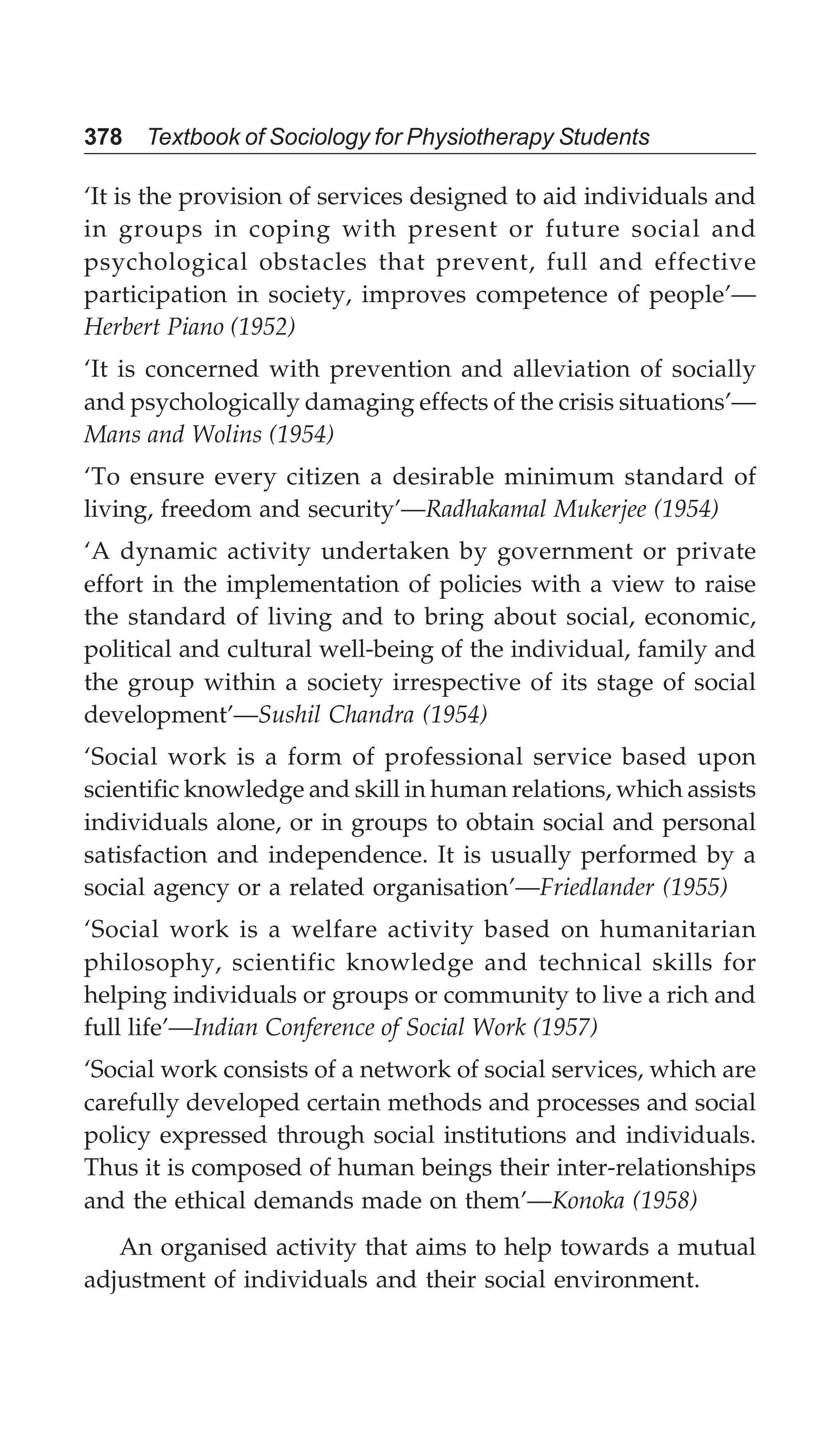 378 Textbook of Sociology for Physiotherapy Students
‘It is the provision of services designed to aid individuals and
in groups in coping with present or future social and
psychological obstacles that prevent, full and effective
participation in society, improves competence of people’—
Herbert Piano (1952)
‘It is concerned with prevention and alleviation of socially
and psychologically damaging effects of the crisis situations’—
Mans and Wolins (1954)
‘To ensure every citizen a desirable minimum standard of
living, freedom and security’—Radhakamal Mukerjee (1954)
‘A dynamic activity undertaken by government or private
effort in the implementation of policies with a view to raise
the standard of living and to bring about social, economic,
political and cultural well-being of the individual, family and
the group within a society irrespective of its stage of social
development’—Sushil Chandra (1954)
‘Social work is a form of professional service based upon
scientific knowledge and skill in human relations, which assists
individuals alone, or in groups to obtain social and personal
satisfaction and independence. It is usually performed by a
social agency or a related organisation’—Friedlander (1955)
‘Social work is a welfare activity based on humanitarian
philosophy, scientific knowledge and technical skills for
helping individuals or groups or community to live a rich and
full life’—Indian Conference of Social Work (1957)
‘Social work consists of a network of social services, which are
carefully developed certain methods and processes and social
policy expressed through social institutions and individuals.
Thus it is composed of human beings their inter-relationships
and the ethical demands made on them’—Konoka (1958)
An organised activity that aims to help towards a mutual
adjustment of individuals and their social environment.
 