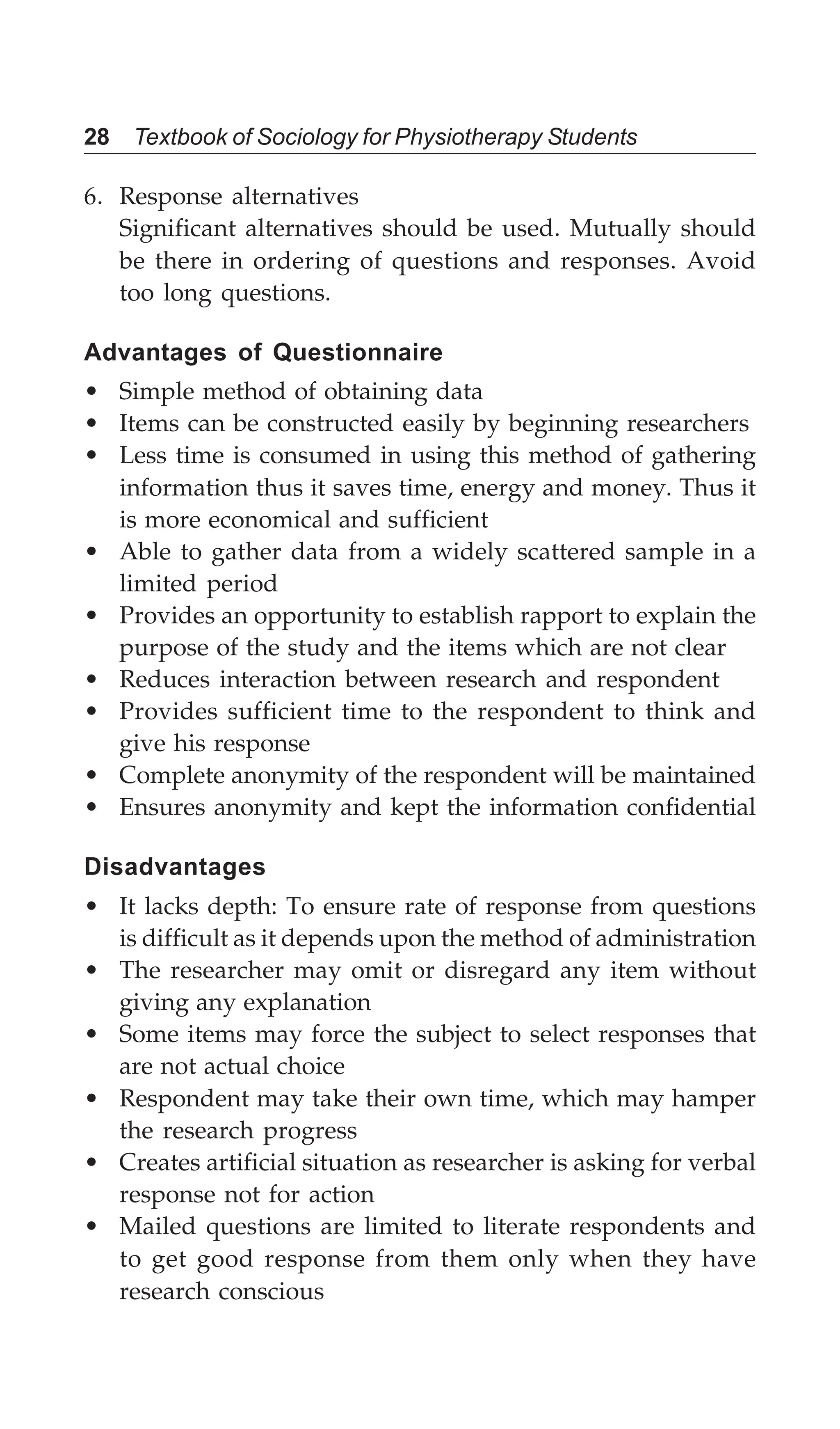 28 Textbook of Sociology for Physiotherapy Students
6. Response alternatives
Significant alternatives should be used. Mutually should
be there in ordering of questions and responses. Avoid
too long questions.
Advantages of Questionnaire
• Simple method of obtaining data
• Items can be constructed easily by beginning researchers
• Less time is consumed in using this method of gathering
information thus it saves time, energy and money. Thus it
is more economical and sufficient
• Able to gather data from a widely scattered sample in a
limited period
• Provides an opportunity to establish rapport to explain the
purpose of the study and the items which are not clear
• Reduces interaction between research and respondent
• Provides sufficient time to the respondent to think and
give his response
• Complete anonymity of the respondent will be maintained
• Ensures anonymity and kept the information confidential
Disadvantages
• It lacks depth: To ensure rate of response from questions
is difficult as it depends upon the method of administration
• The researcher may omit or disregard any item without
giving any explanation
• Some items may force the subject to select responses that
are not actual choice
• Respondent may take their own time, which may hamper
the research progress
• Creates artificial situation as researcher is asking for verbal
response not for action
• Mailed questions are limited to literate respondents and
to get good response from them only when they have
research conscious
 