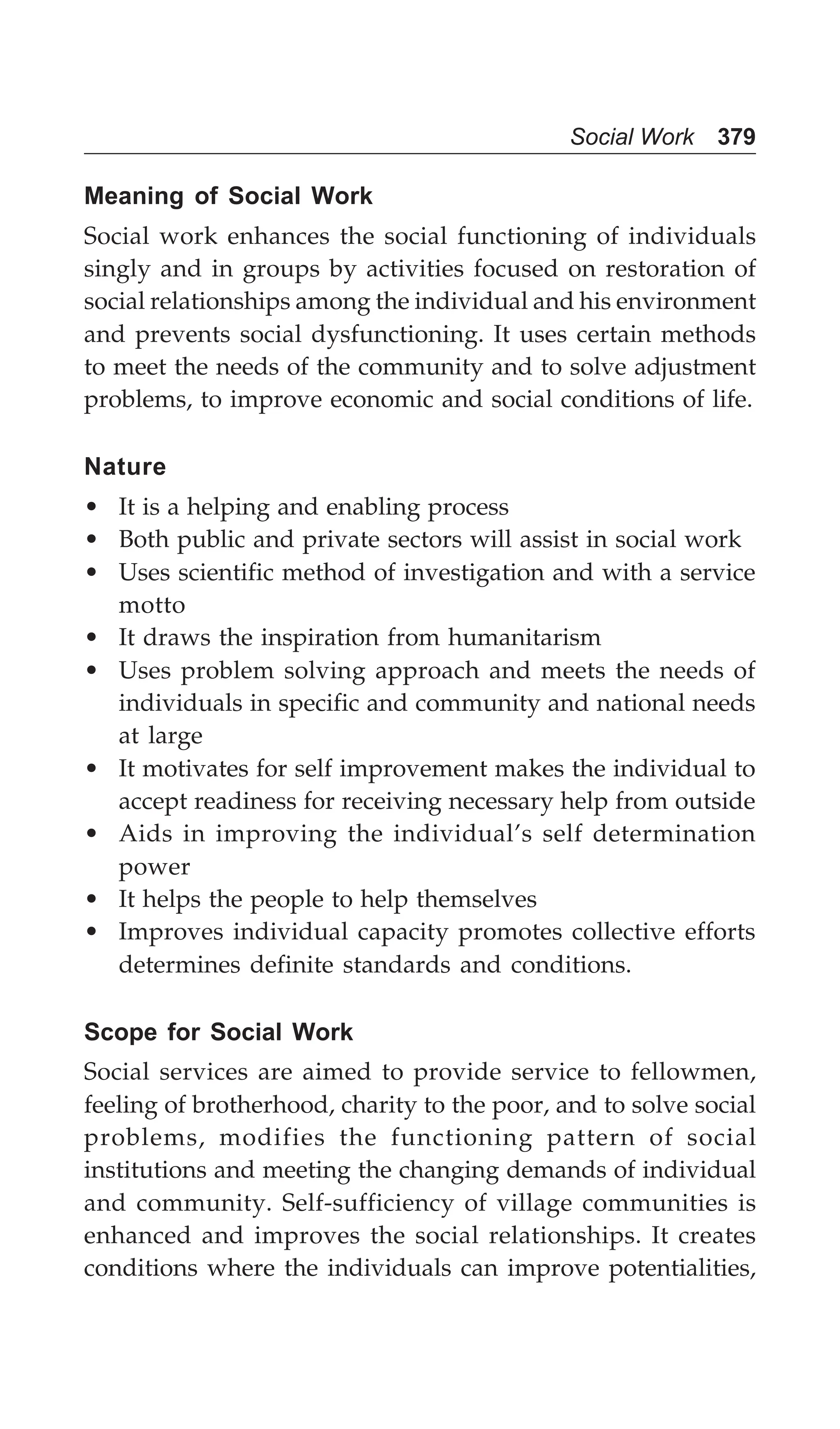 Social Work 379
Meaning of Social Work
Social work enhances the social functioning of individuals
singly and in groups by activities focused on restoration of
social relationships among the individual and his environment
and prevents social dysfunctioning. It uses certain methods
to meet the needs of the community and to solve adjustment
problems, to improve economic and social conditions of life.
Nature
• It is a helping and enabling process
• Both public and private sectors will assist in social work
• Uses scientific method of investigation and with a service
motto
• It draws the inspiration from humanitarism
• Uses problem solving approach and meets the needs of
individuals in specific and community and national needs
at large
• It motivates for self improvement makes the individual to
accept readiness for receiving necessary help from outside
• Aids in improving the individual’s self determination
power
• It helps the people to help themselves
• Improves individual capacity promotes collective efforts
determines definite standards and conditions.
Scope for Social Work
Social services are aimed to provide service to fellowmen,
feeling of brotherhood, charity to the poor, and to solve social
problems, modifies the functioning pattern of social
institutions and meeting the changing demands of individual
and community. Self-sufficiency of village communities is
enhanced and improves the social relationships. It creates
conditions where the individuals can improve potentialities,
 