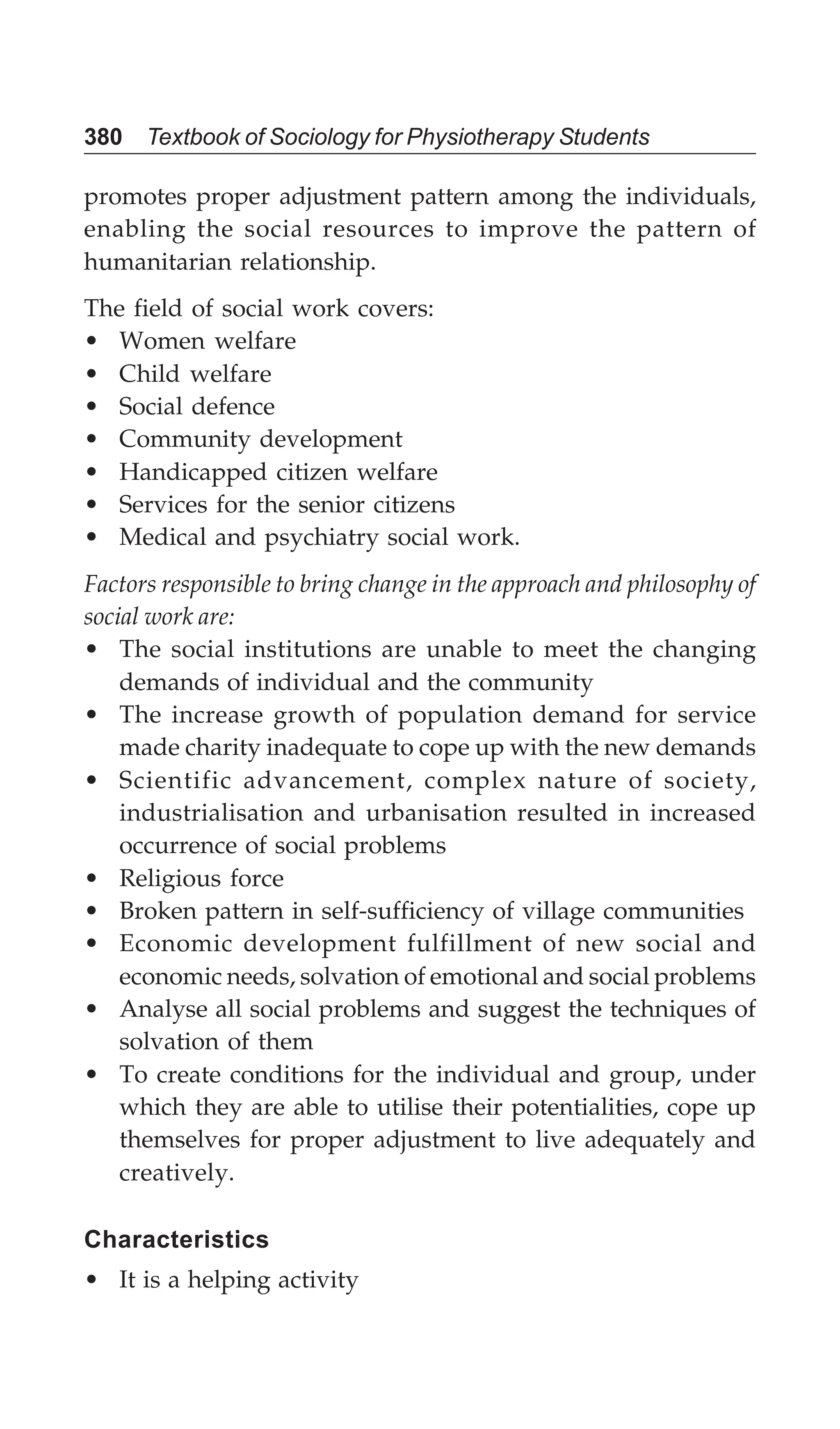 380 Textbook of Sociology for Physiotherapy Students
promotes proper adjustment pattern among the individuals,
enabling the social resources to improve the pattern of
humanitarian relationship.
The field of social work covers:
• Women welfare
• Child welfare
• Social defence
• Community development
• Handicapped citizen welfare
• Services for the senior citizens
• Medical and psychiatry social work.
Factors responsible to bring change in the approach and philosophy of
social work are:
• The social institutions are unable to meet the changing
demands of individual and the community
• The increase growth of population demand for service
made charity inadequate to cope up with the new demands
• Scientific advancement, complex nature of society,
industrialisation and urbanisation resulted in increased
occurrence of social problems
• Religious force
• Broken pattern in self-sufficiency of village communities
• Economic development fulfillment of new social and
economic needs, solvation of emotional and social problems
• Analyse all social problems and suggest the techniques of
solvation of them
• To create conditions for the individual and group, under
which they are able to utilise their potentialities, cope up
themselves for proper adjustment to live adequately and
creatively.
Characteristics
• It is a helping activity
 
