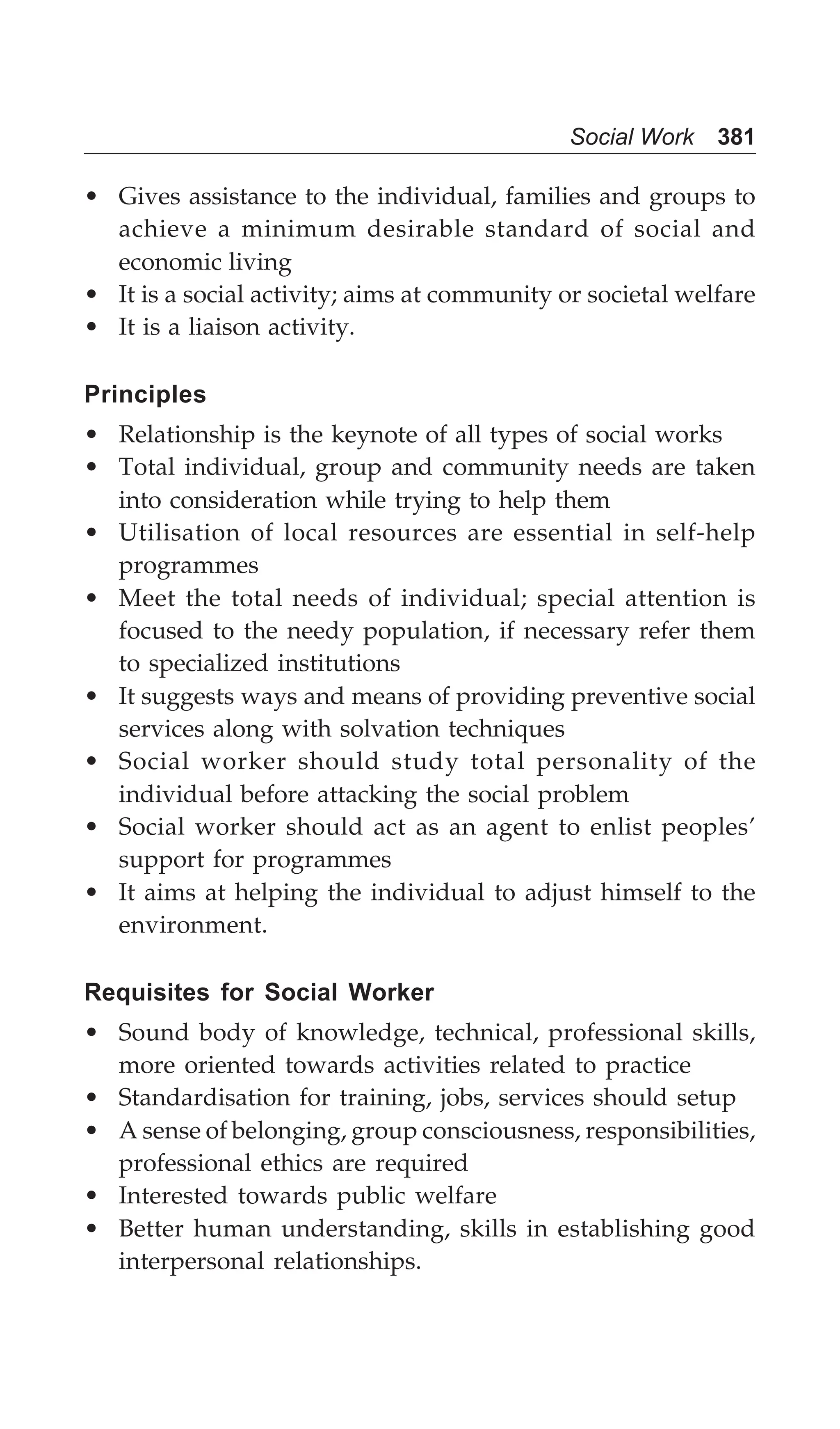 Social Work 381
• Gives assistance to the individual, families and groups to
achieve a minimum desirable standard of social and
economic living
• It is a social activity; aims at community or societal welfare
• It is a liaison activity.
Principles
• Relationship is the keynote of all types of social works
• Total individual, group and community needs are taken
into consideration while trying to help them
• Utilisation of local resources are essential in self-help
programmes
• Meet the total needs of individual; special attention is
focused to the needy population, if necessary refer them
to specialized institutions
• It suggests ways and means of providing preventive social
services along with solvation techniques
• Social worker should study total personality of the
individual before attacking the social problem
• Social worker should act as an agent to enlist peoples’
support for programmes
• It aims at helping the individual to adjust himself to the
environment.
Requisites for Social Worker
• Sound body of knowledge, technical, professional skills,
more oriented towards activities related to practice
• Standardisation for training, jobs, services should setup
• A sense of belonging, group consciousness, responsibilities,
professional ethics are required
• Interested towards public welfare
• Better human understanding, skills in establishing good
interpersonal relationships.
 