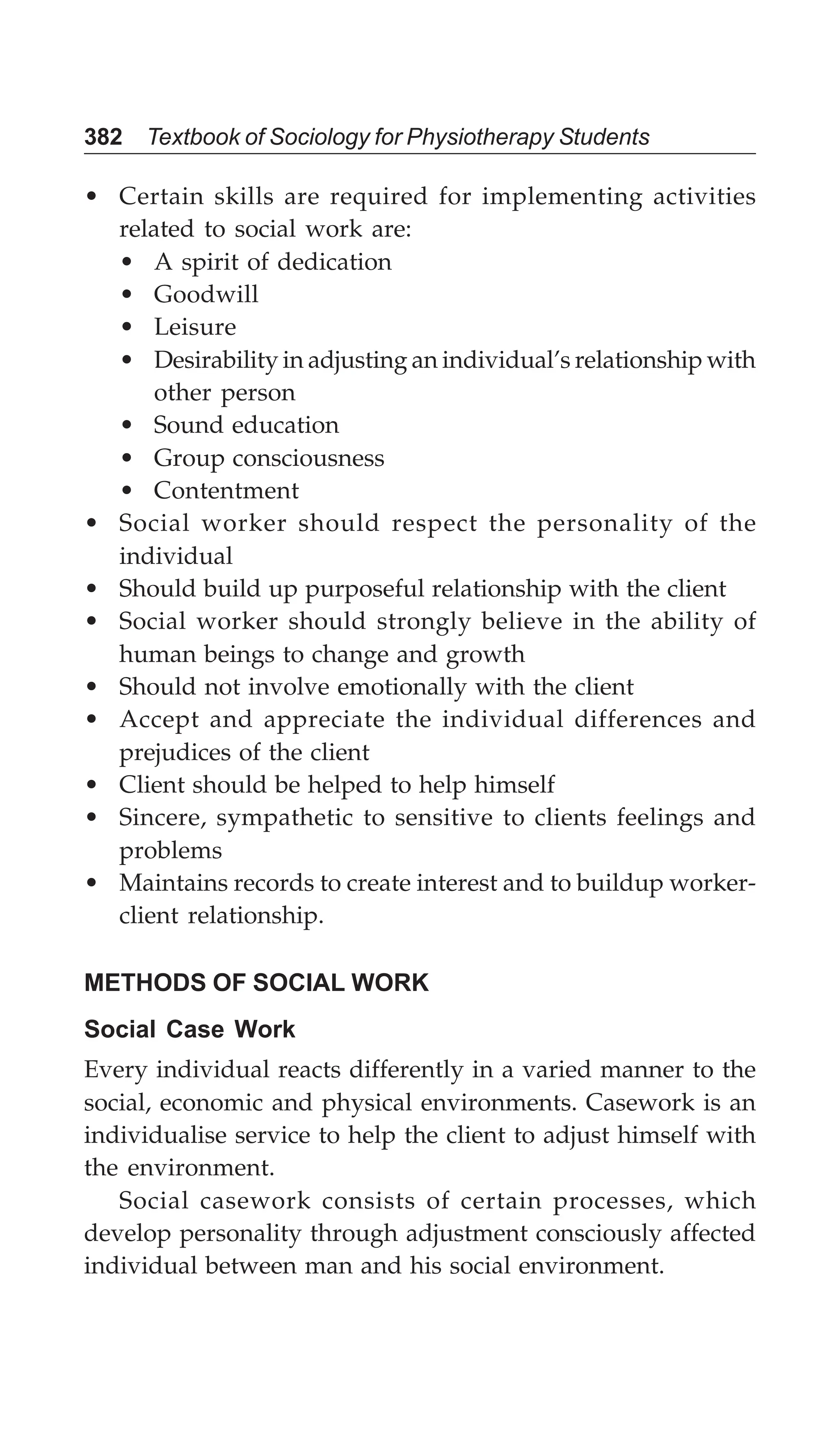 382 Textbook of Sociology for Physiotherapy Students
• Certain skills are required for implementing activities
related to social work are:
• A spirit of dedication
• Goodwill
• Leisure
• Desirability in adjusting an individual’s relationship with
other person
• Sound education
• Group consciousness
• Contentment
• Social worker should respect the personality of the
individual
• Should build up purposeful relationship with the client
• Social worker should strongly believe in the ability of
human beings to change and growth
• Should not involve emotionally with the client
• Accept and appreciate the individual differences and
prejudices of the client
• Client should be helped to help himself
• Sincere, sympathetic to sensitive to clients feelings and
problems
• Maintains records to create interest and to buildup worker-
client relationship.
METHODS OF SOCIAL WORK
Social Case Work
Every individual reacts differently in a varied manner to the
social, economic and physical environments. Casework is an
individualise service to help the client to adjust himself with
the environment.
Social casework consists of certain processes, which
develop personality through adjustment consciously affected
individual between man and his social environment.
 
