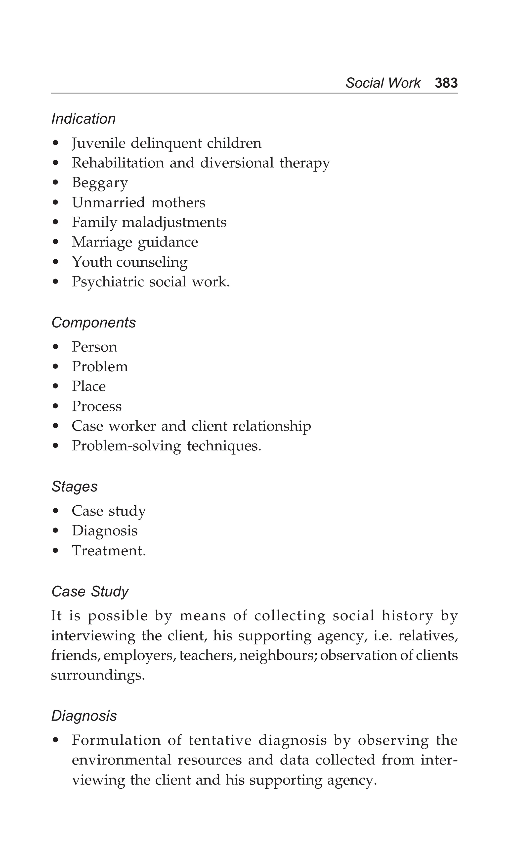 Social Work 383
Indication
• Juvenile delinquent children
• Rehabilitation and diversional therapy
• Beggary
• Unmarried mothers
• Family maladjustments
• Marriage guidance
• Youth counseling
• Psychiatric social work.
Components
• Person
• Problem
• Place
• Process
• Case worker and client relationship
• Problem-solving techniques.
Stages
• Case study
• Diagnosis
• Treatment.
Case Study
It is possible by means of collecting social history by
interviewing the client, his supporting agency, i.e. relatives,
friends, employers, teachers, neighbours; observation of clients
surroundings.
Diagnosis
• Formulation of tentative diagnosis by observing the
environmental resources and data collected from inter-
viewing the client and his supporting agency.
 