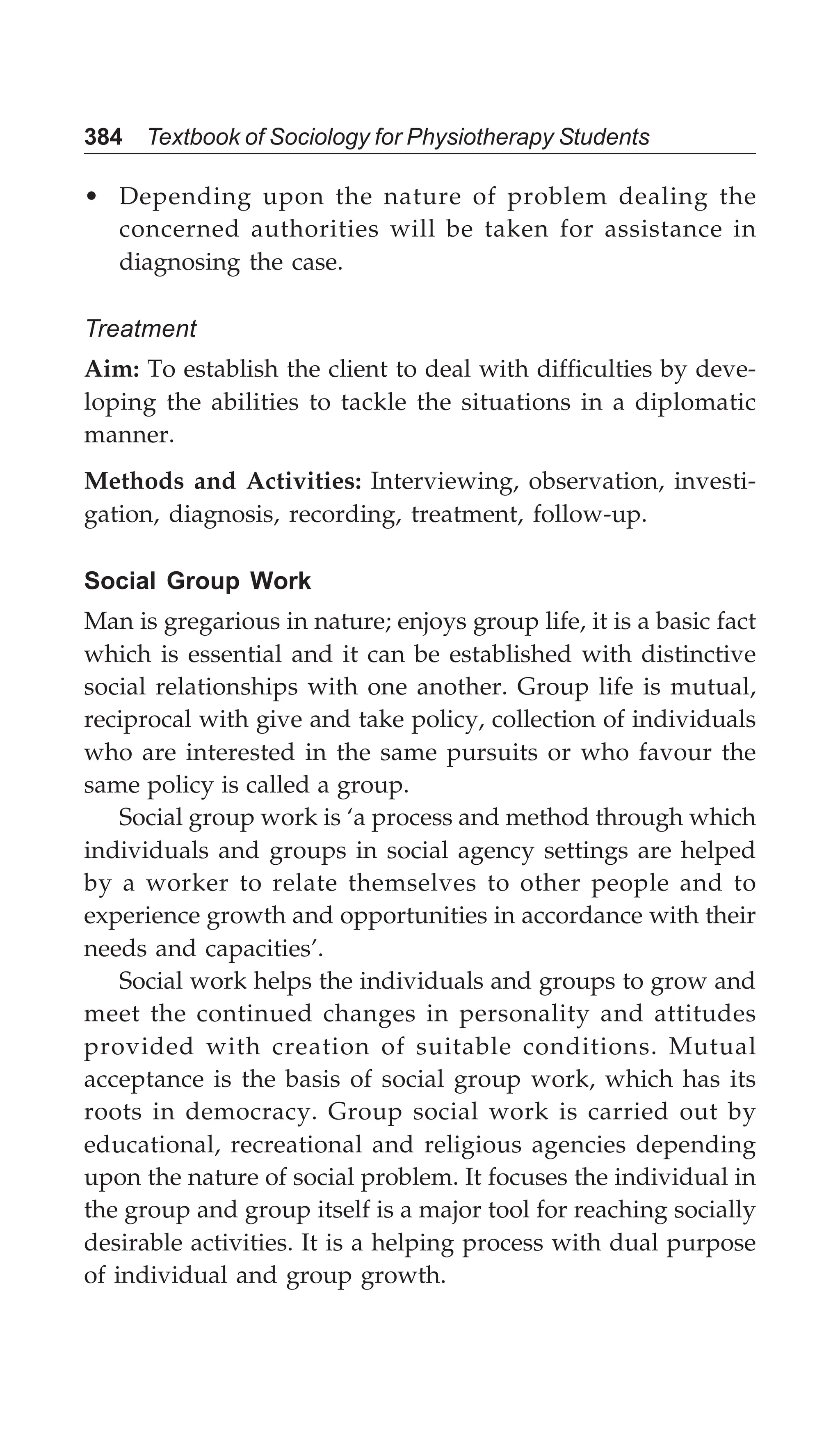 384 Textbook of Sociology for Physiotherapy Students
• Depending upon the nature of problem dealing the
concerned authorities will be taken for assistance in
diagnosing the case.
Treatment
Aim: To establish the client to deal with difficulties by deve-
loping the abilities to tackle the situations in a diplomatic
manner.
Methods and Activities: Interviewing, observation, investi-
gation, diagnosis, recording, treatment, follow-up.
Social Group Work
Man is gregarious in nature; enjoys group life, it is a basic fact
which is essential and it can be established with distinctive
social relationships with one another. Group life is mutual,
reciprocal with give and take policy, collection of individuals
who are interested in the same pursuits or who favour the
same policy is called a group.
Social group work is ‘a process and method through which
individuals and groups in social agency settings are helped
by a worker to relate themselves to other people and to
experience growth and opportunities in accordance with their
needs and capacities’.
Social work helps the individuals and groups to grow and
meet the continued changes in personality and attitudes
provided with creation of suitable conditions. Mutual
acceptance is the basis of social group work, which has its
roots in democracy. Group social work is carried out by
educational, recreational and religious agencies depending
upon the nature of social problem. It focuses the individual in
the group and group itself is a major tool for reaching socially
desirable activities. It is a helping process with dual purpose
of individual and group growth.
 