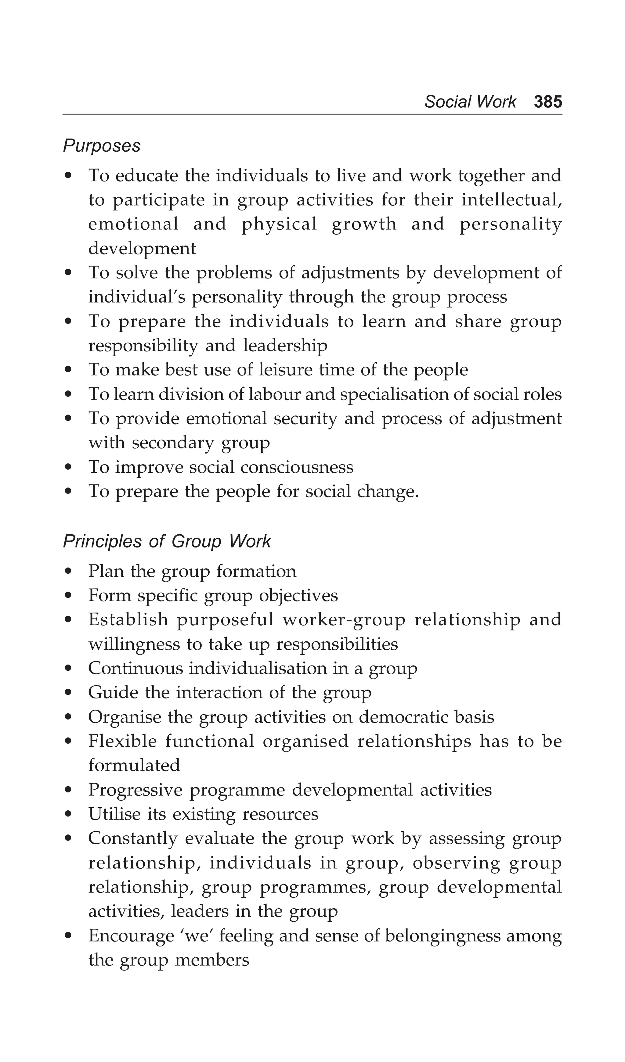Social Work 385
Purposes
• To educate the individuals to live and work together and
to participate in group activities for their intellectual,
emotional and physical growth and personality
development
• To solve the problems of adjustments by development of
individual’s personality through the group process
• To prepare the individuals to learn and share group
responsibility and leadership
• To make best use of leisure time of the people
• To learn division of labour and specialisation of social roles
• To provide emotional security and process of adjustment
with secondary group
• To improve social consciousness
• To prepare the people for social change.
Principles of Group Work
• Plan the group formation
• Form specific group objectives
• Establish purposeful worker-group relationship and
willingness to take up responsibilities
• Continuous individualisation in a group
• Guide the interaction of the group
• Organise the group activities on democratic basis
• Flexible functional organised relationships has to be
formulated
• Progressive programme developmental activities
• Utilise its existing resources
• Constantly evaluate the group work by assessing group
relationship, individuals in group, observing group
relationship, group programmes, group developmental
activities, leaders in the group
• Encourage ‘we’ feeling and sense of belongingness among
the group members
 