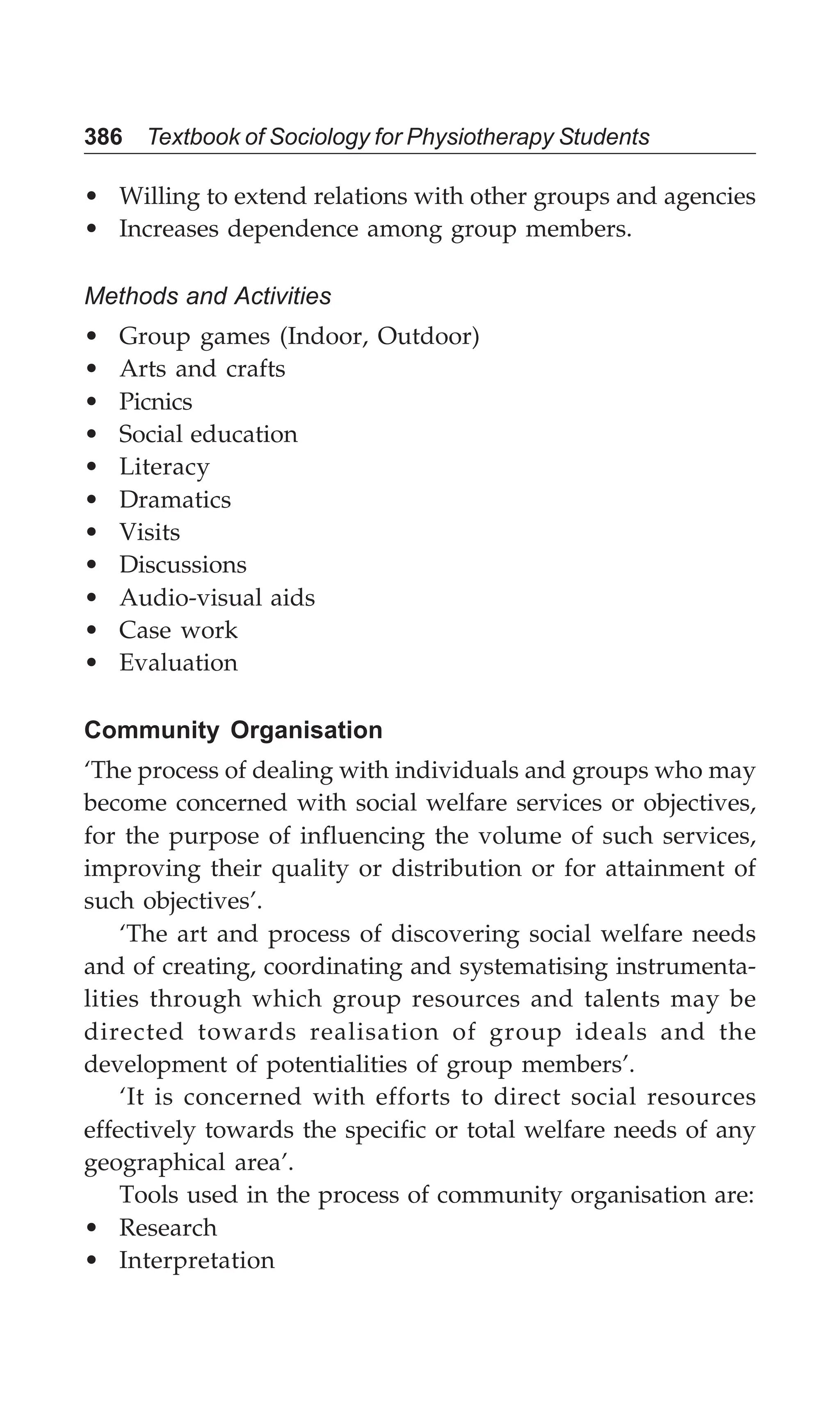386 Textbook of Sociology for Physiotherapy Students
• Willing to extend relations with other groups and agencies
• Increases dependence among group members.
Methods and Activities
• Group games (Indoor, Outdoor)
• Arts and crafts
• Picnics
• Social education
• Literacy
• Dramatics
• Visits
• Discussions
• Audio-visual aids
• Case work
• Evaluation
Community Organisation
‘The process of dealing with individuals and groups who may
become concerned with social welfare services or objectives,
for the purpose of influencing the volume of such services,
improving their quality or distribution or for attainment of
such objectives’.
‘The art and process of discovering social welfare needs
and of creating, coordinating and systematising instrumenta-
lities through which group resources and talents may be
directed towards realisation of group ideals and the
development of potentialities of group members’.
‘It is concerned with efforts to direct social resources
effectively towards the specific or total welfare needs of any
geographical area’.
Tools used in the process of community organisation are:
• Research
• Interpretation
 