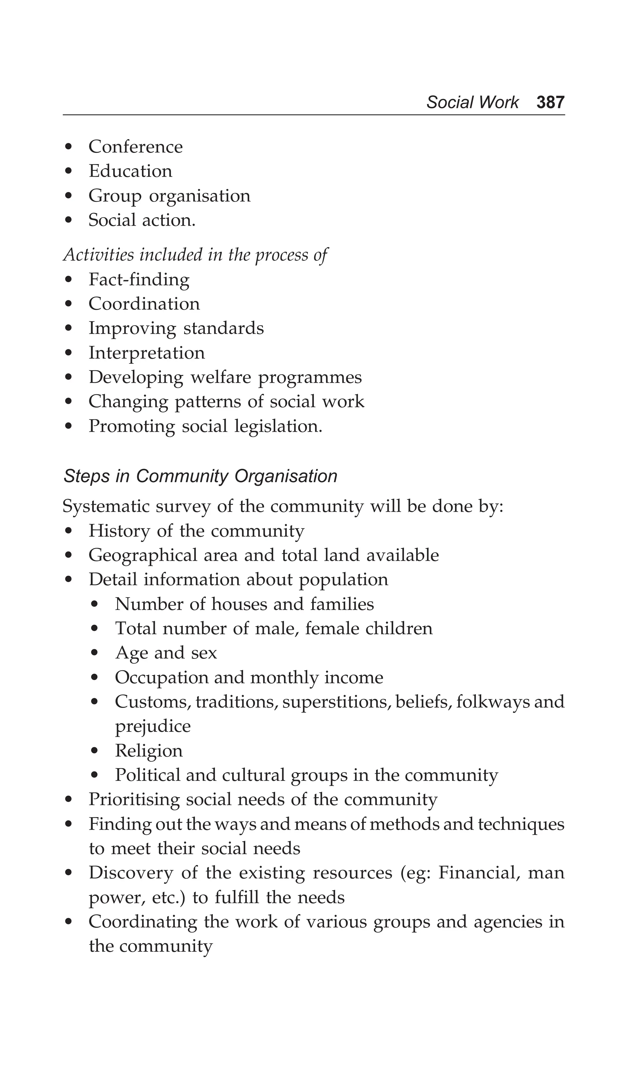Social Work 387
• Conference
• Education
• Group organisation
• Social action.
Activities included in the process of
• Fact-finding
• Coordination
• Improving standards
• Interpretation
• Developing welfare programmes
• Changing patterns of social work
• Promoting social legislation.
Steps in Community Organisation
Systematic survey of the community will be done by:
• History of the community
• Geographical area and total land available
• Detail information about population
• Number of houses and families
• Total number of male, female children
• Age and sex
• Occupation and monthly income
• Customs, traditions, superstitions, beliefs, folkways and
prejudice
• Religion
• Political and cultural groups in the community
• Prioritising social needs of the community
• Finding out the ways and means of methods and techniques
to meet their social needs
• Discovery of the existing resources (eg: Financial, man
power, etc.) to fulfill the needs
• Coordinating the work of various groups and agencies in
the community
 