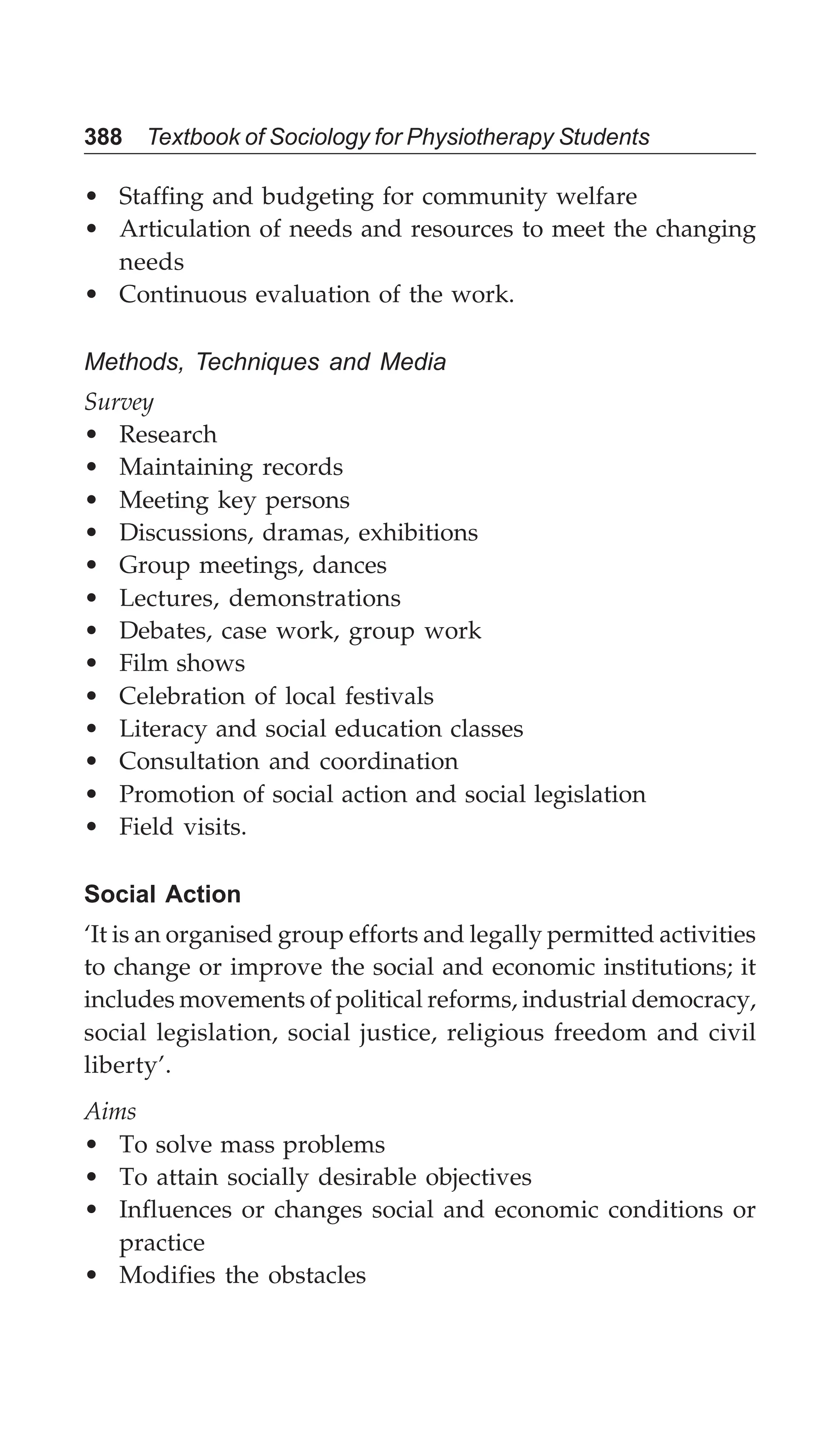 388 Textbook of Sociology for Physiotherapy Students
• Staffing and budgeting for community welfare
• Articulation of needs and resources to meet the changing
needs
• Continuous evaluation of the work.
Methods, Techniques and Media
Survey
• Research
• Maintaining records
• Meeting key persons
• Discussions, dramas, exhibitions
• Group meetings, dances
• Lectures, demonstrations
• Debates, case work, group work
• Film shows
• Celebration of local festivals
• Literacy and social education classes
• Consultation and coordination
• Promotion of social action and social legislation
• Field visits.
Social Action
‘It is an organised group efforts and legally permitted activities
to change or improve the social and economic institutions; it
includes movements of political reforms, industrial democracy,
social legislation, social justice, religious freedom and civil
liberty’.
Aims
• To solve mass problems
• To attain socially desirable objectives
• Influences or changes social and economic conditions or
practice
• Modifies the obstacles
 