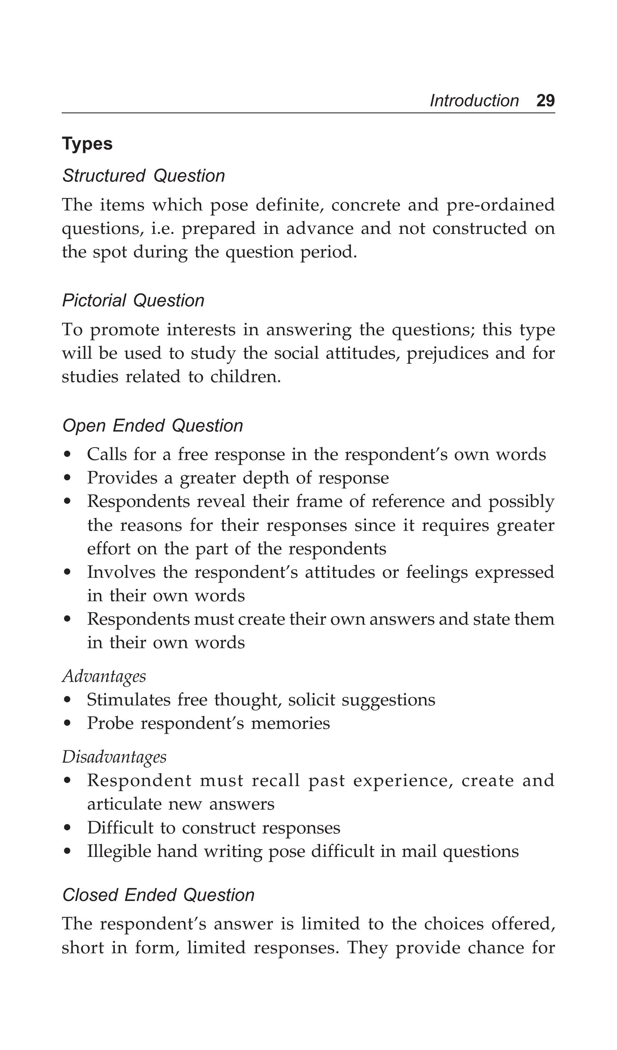 Introduction 29
Types
Structured Question
The items which pose definite, concrete and pre-ordained
questions, i.e. prepared in advance and not constructed on
the spot during the question period.
Pictorial Question
To promote interests in answering the questions; this type
will be used to study the social attitudes, prejudices and for
studies related to children.
Open Ended Question
• Calls for a free response in the respondent’s own words
• Provides a greater depth of response
• Respondents reveal their frame of reference and possibly
the reasons for their responses since it requires greater
effort on the part of the respondents
• Involves the respondent’s attitudes or feelings expressed
in their own words
• Respondents must create their own answers and state them
in their own words
Advantages
• Stimulates free thought, solicit suggestions
• Probe respondent’s memories
Disadvantages
• Respondent must recall past experience, create and
articulate new answers
• Difficult to construct responses
• Illegible hand writing pose difficult in mail questions
Closed Ended Question
The respondent’s answer is limited to the choices offered,
short in form, limited responses. They provide chance for
 