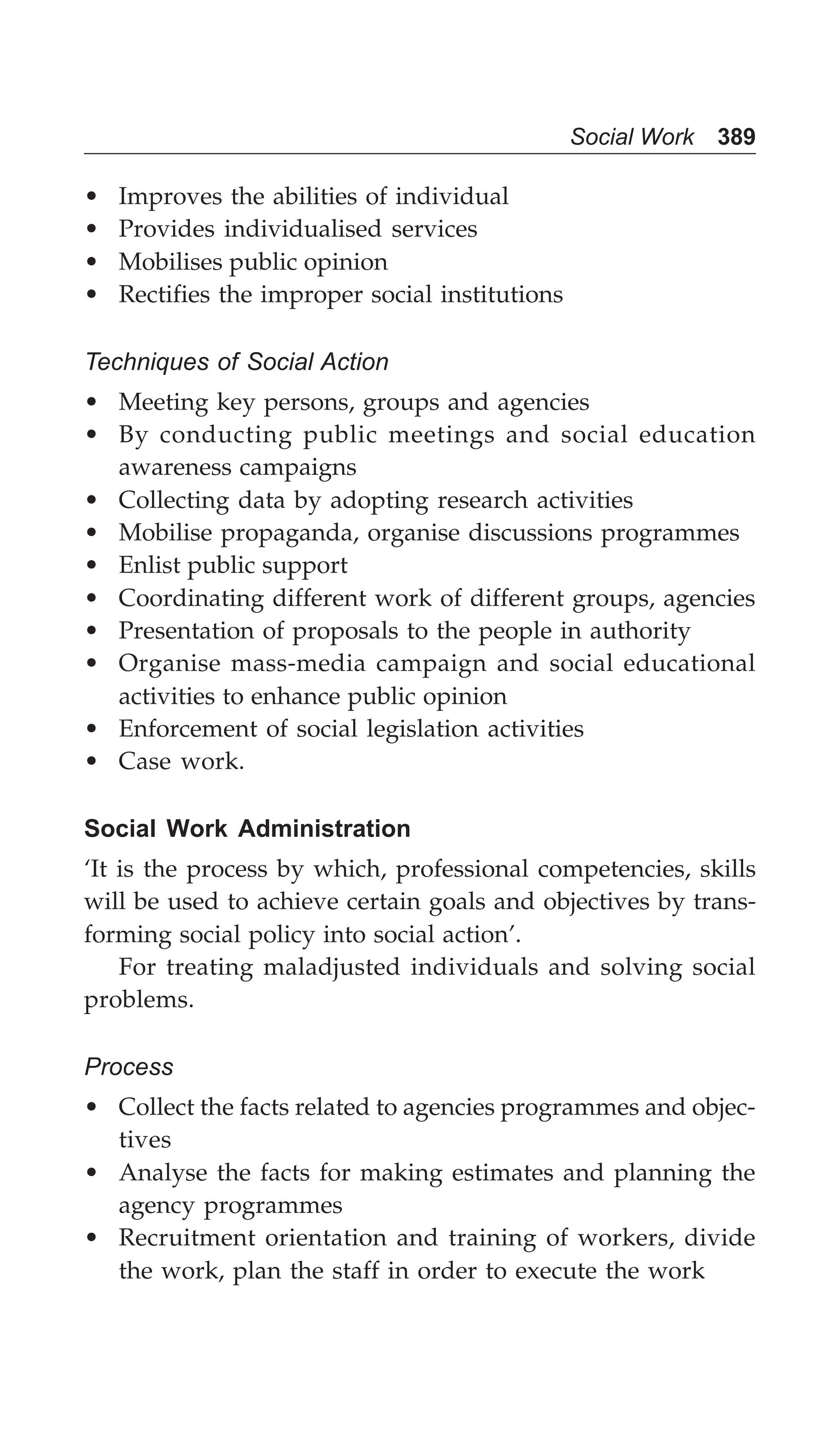 Social Work 389
• Improves the abilities of individual
• Provides individualised services
• Mobilises public opinion
• Rectifies the improper social institutions
Techniques of Social Action
• Meeting key persons, groups and agencies
• By conducting public meetings and social education
awareness campaigns
• Collecting data by adopting research activities
• Mobilise propaganda, organise discussions programmes
• Enlist public support
• Coordinating different work of different groups, agencies
• Presentation of proposals to the people in authority
• Organise mass-media campaign and social educational
activities to enhance public opinion
• Enforcement of social legislation activities
• Case work.
Social Work Administration
‘It is the process by which, professional competencies, skills
will be used to achieve certain goals and objectives by trans-
forming social policy into social action’.
For treating maladjusted individuals and solving social
problems.
Process
• Collect the facts related to agencies programmes and objec-
tives
• Analyse the facts for making estimates and planning the
agency programmes
• Recruitment orientation and training of workers, divide
the work, plan the staff in order to execute the work
 