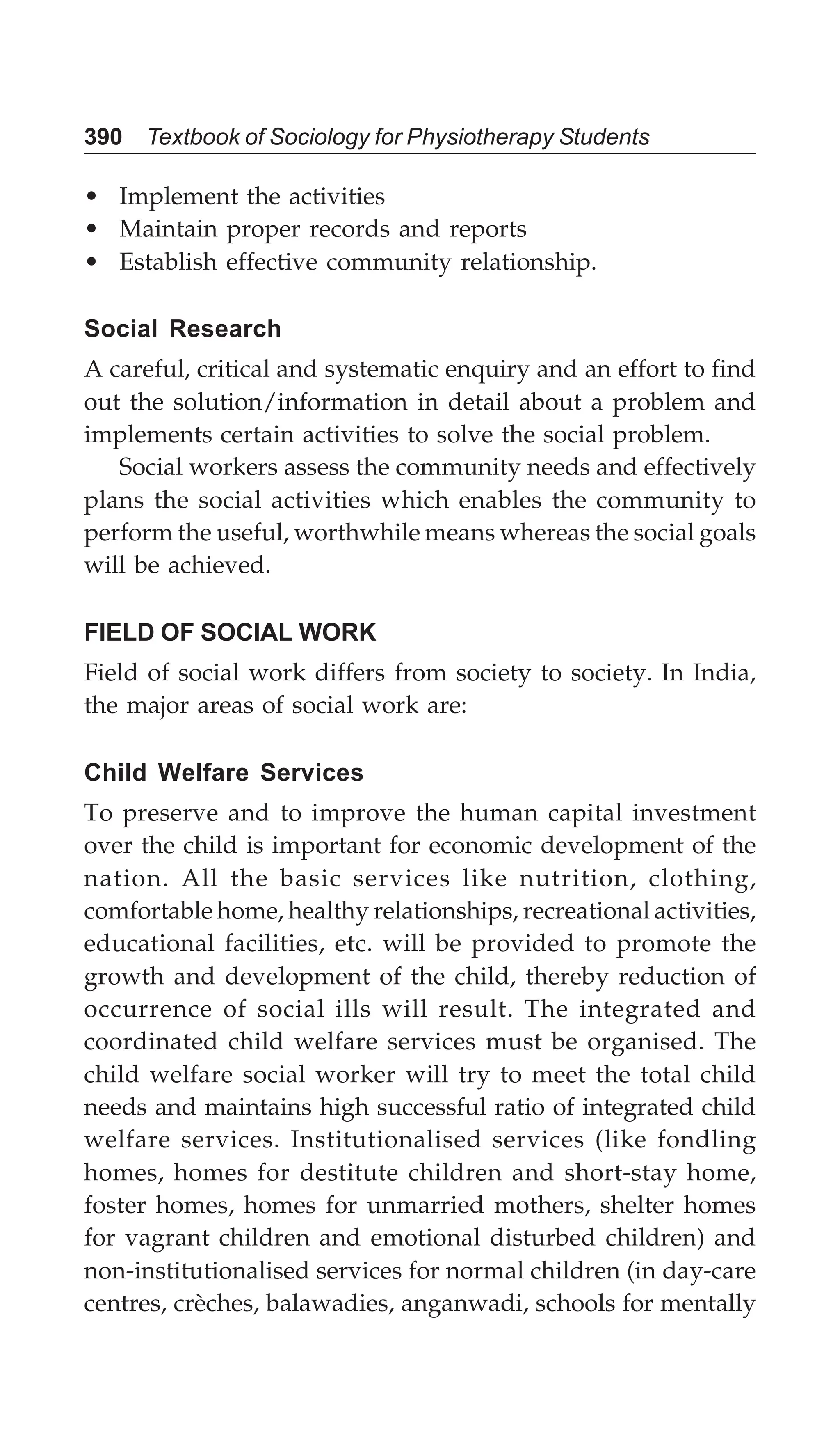 390 Textbook of Sociology for Physiotherapy Students
• Implement the activities
• Maintain proper records and reports
• Establish effective community relationship.
Social Research
A careful, critical and systematic enquiry and an effort to find
out the solution/information in detail about a problem and
implements certain activities to solve the social problem.
Social workers assess the community needs and effectively
plans the social activities which enables the community to
perform the useful, worthwhile means whereas the social goals
will be achieved.
FIELD OF SOCIAL WORK
Field of social work differs from society to society. In India,
the major areas of social work are:
Child Welfare Services
To preserve and to improve the human capital investment
over the child is important for economic development of the
nation. All the basic services like nutrition, clothing,
comfortable home, healthy relationships, recreational activities,
educational facilities, etc. will be provided to promote the
growth and development of the child, thereby reduction of
occurrence of social ills will result. The integrated and
coordinated child welfare services must be organised. The
child welfare social worker will try to meet the total child
needs and maintains high successful ratio of integrated child
welfare services. Institutionalised services (like fondling
homes, homes for destitute children and short-stay home,
foster homes, homes for unmarried mothers, shelter homes
for vagrant children and emotional disturbed children) and
non-institutionalised services for normal children (in day-care
centres, crèches, balawadies, anganwadi, schools for mentally
 