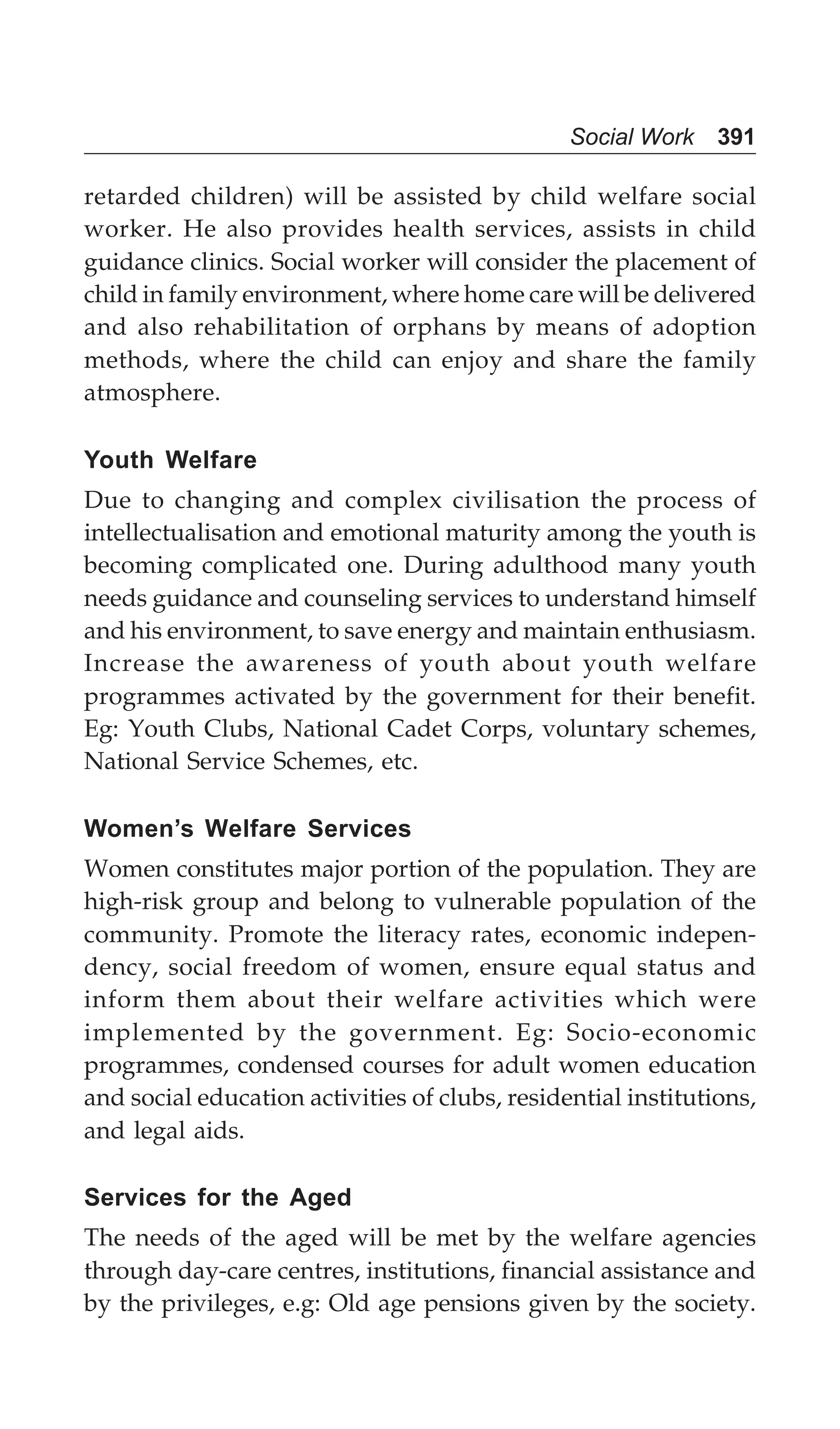 Social Work 391
retarded children) will be assisted by child welfare social
worker. He also provides health services, assists in child
guidance clinics. Social worker will consider the placement of
child in family environment, where home care will be delivered
and also rehabilitation of orphans by means of adoption
methods, where the child can enjoy and share the family
atmosphere.
Youth Welfare
Due to changing and complex civilisation the process of
intellectualisation and emotional maturity among the youth is
becoming complicated one. During adulthood many youth
needs guidance and counseling services to understand himself
and his environment, to save energy and maintain enthusiasm.
Increase the awareness of youth about youth welfare
programmes activated by the government for their benefit.
Eg: Youth Clubs, National Cadet Corps, voluntary schemes,
National Service Schemes, etc.
Women’s Welfare Services
Women constitutes major portion of the population. They are
high-risk group and belong to vulnerable population of the
community. Promote the literacy rates, economic indepen-
dency, social freedom of women, ensure equal status and
inform them about their welfare activities which were
implemented by the government. Eg: Socio-economic
programmes, condensed courses for adult women education
and social education activities of clubs, residential institutions,
and legal aids.
Services for the Aged
The needs of the aged will be met by the welfare agencies
through day-care centres, institutions, financial assistance and
by the privileges, e.g: Old age pensions given by the society.
 