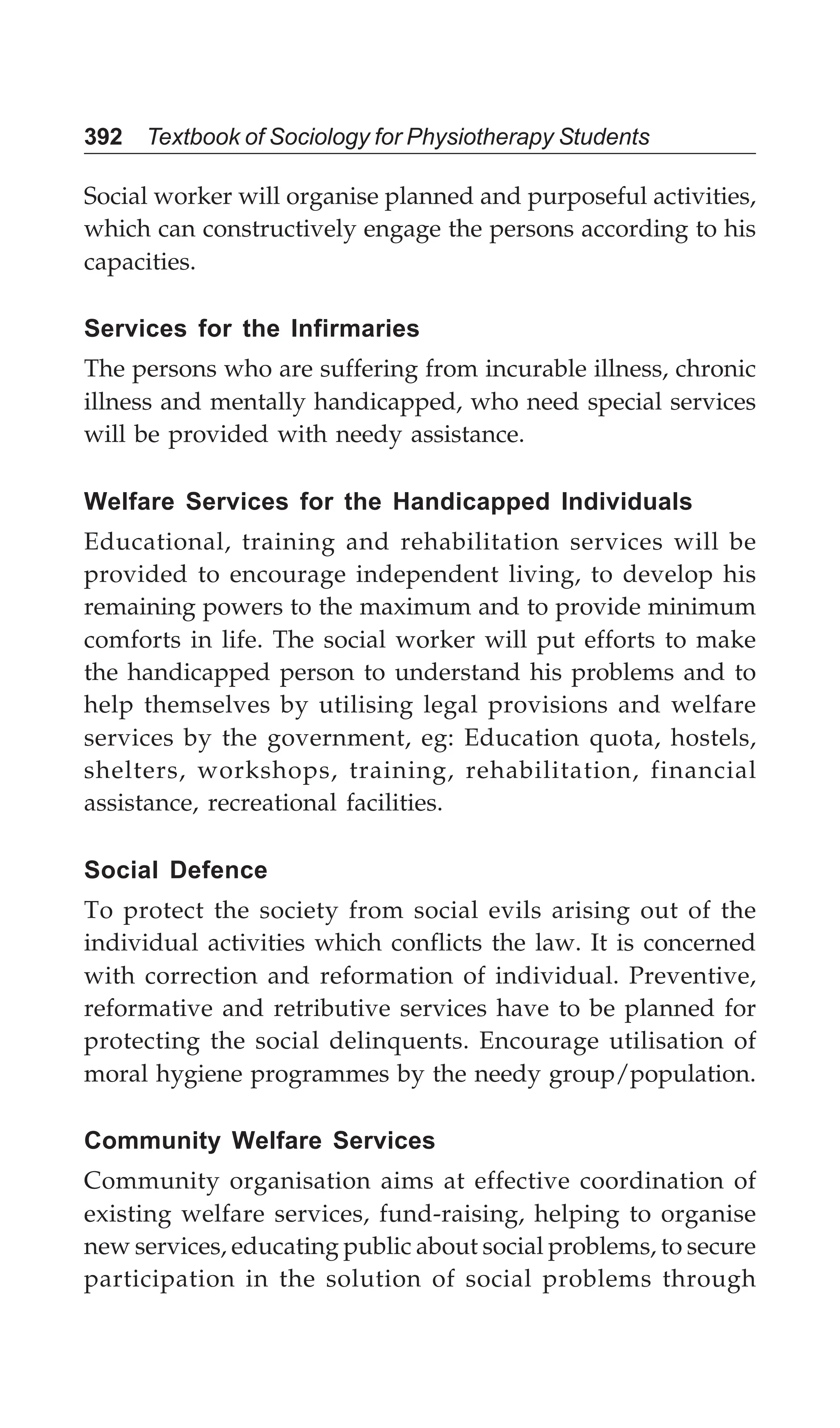 392 Textbook of Sociology for Physiotherapy Students
Social worker will organise planned and purposeful activities,
which can constructively engage the persons according to his
capacities.
Services for the Infirmaries
The persons who are suffering from incurable illness, chronic
illness and mentally handicapped, who need special services
will be provided with needy assistance.
Welfare Services for the Handicapped Individuals
Educational, training and rehabilitation services will be
provided to encourage independent living, to develop his
remaining powers to the maximum and to provide minimum
comforts in life. The social worker will put efforts to make
the handicapped person to understand his problems and to
help themselves by utilising legal provisions and welfare
services by the government, eg: Education quota, hostels,
shelters, workshops, training, rehabilitation, financial
assistance, recreational facilities.
Social Defence
To protect the society from social evils arising out of the
individual activities which conflicts the law. It is concerned
with correction and reformation of individual. Preventive,
reformative and retributive services have to be planned for
protecting the social delinquents. Encourage utilisation of
moral hygiene programmes by the needy group/population.
Community Welfare Services
Community organisation aims at effective coordination of
existing welfare services, fund-raising, helping to organise
new services, educating public about social problems, to secure
participation in the solution of social problems through
 