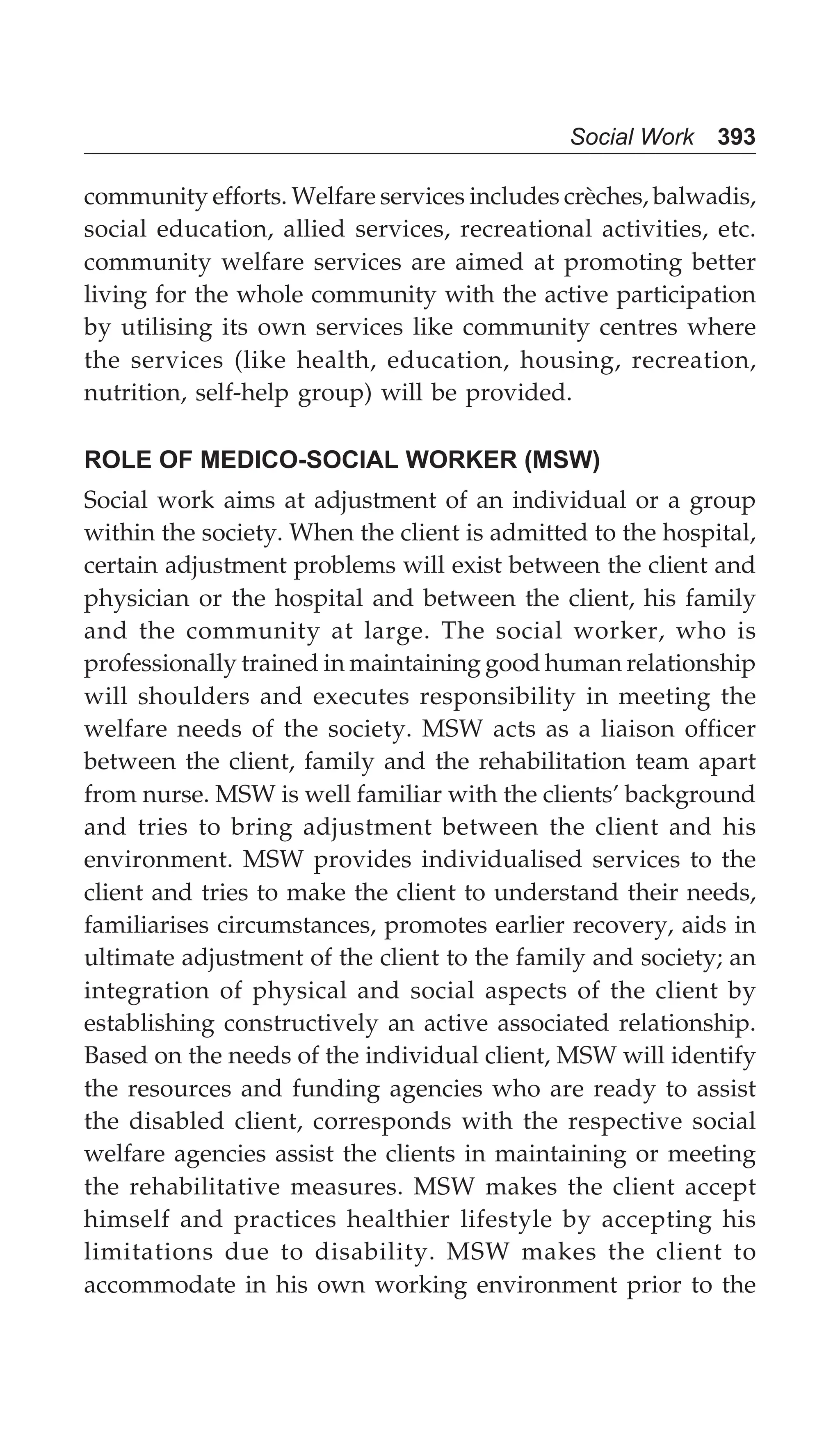 Social Work 393
community efforts. Welfare services includes crèches, balwadis,
social education, allied services, recreational activities, etc.
community welfare services are aimed at promoting better
living for the whole community with the active participation
by utilising its own services like community centres where
the services (like health, education, housing, recreation,
nutrition, self-help group) will be provided.
ROLE OF MEDICO-SOCIAL WORKER (MSW)
Social work aims at adjustment of an individual or a group
within the society. When the client is admitted to the hospital,
certain adjustment problems will exist between the client and
physician or the hospital and between the client, his family
and the community at large. The social worker, who is
professionally trained in maintaining good human relationship
will shoulders and executes responsibility in meeting the
welfare needs of the society. MSW acts as a liaison officer
between the client, family and the rehabilitation team apart
from nurse. MSW is well familiar with the clients’ background
and tries to bring adjustment between the client and his
environment. MSW provides individualised services to the
client and tries to make the client to understand their needs,
familiarises circumstances, promotes earlier recovery, aids in
ultimate adjustment of the client to the family and society; an
integration of physical and social aspects of the client by
establishing constructively an active associated relationship.
Based on the needs of the individual client, MSW will identify
the resources and funding agencies who are ready to assist
the disabled client, corresponds with the respective social
welfare agencies assist the clients in maintaining or meeting
the rehabilitative measures. MSW makes the client accept
himself and practices healthier lifestyle by accepting his
limitations due to disability. MSW makes the client to
accommodate in his own working environment prior to the
 