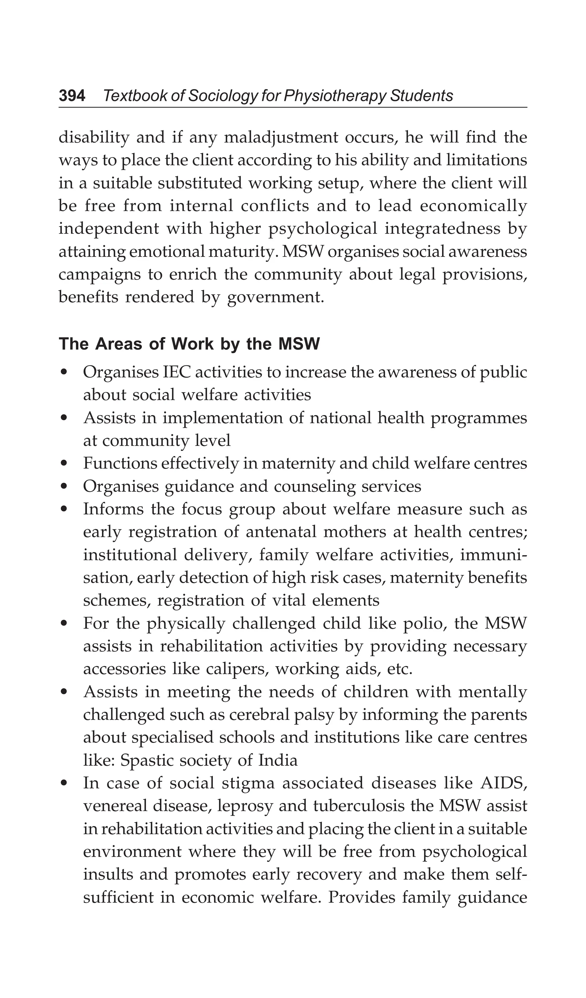 394 Textbook of Sociology for Physiotherapy Students
disability and if any maladjustment occurs, he will find the
ways to place the client according to his ability and limitations
in a suitable substituted working setup, where the client will
be free from internal conflicts and to lead economically
independent with higher psychological integratedness by
attaining emotional maturity. MSW organises social awareness
campaigns to enrich the community about legal provisions,
benefits rendered by government.
The Areas of Work by the MSW
• Organises IEC activities to increase the awareness of public
about social welfare activities
• Assists in implementation of national health programmes
at community level
• Functions effectively in maternity and child welfare centres
• Organises guidance and counseling services
• Informs the focus group about welfare measure such as
early registration of antenatal mothers at health centres;
institutional delivery, family welfare activities, immuni-
sation, early detection of high risk cases, maternity benefits
schemes, registration of vital elements
• For the physically challenged child like polio, the MSW
assists in rehabilitation activities by providing necessary
accessories like calipers, working aids, etc.
• Assists in meeting the needs of children with mentally
challenged such as cerebral palsy by informing the parents
about specialised schools and institutions like care centres
like: Spastic society of India
• In case of social stigma associated diseases like AIDS,
venereal disease, leprosy and tuberculosis the MSW assist
in rehabilitation activities and placing the client in a suitable
environment where they will be free from psychological
insults and promotes early recovery and make them self-
sufficient in economic welfare. Provides family guidance
 