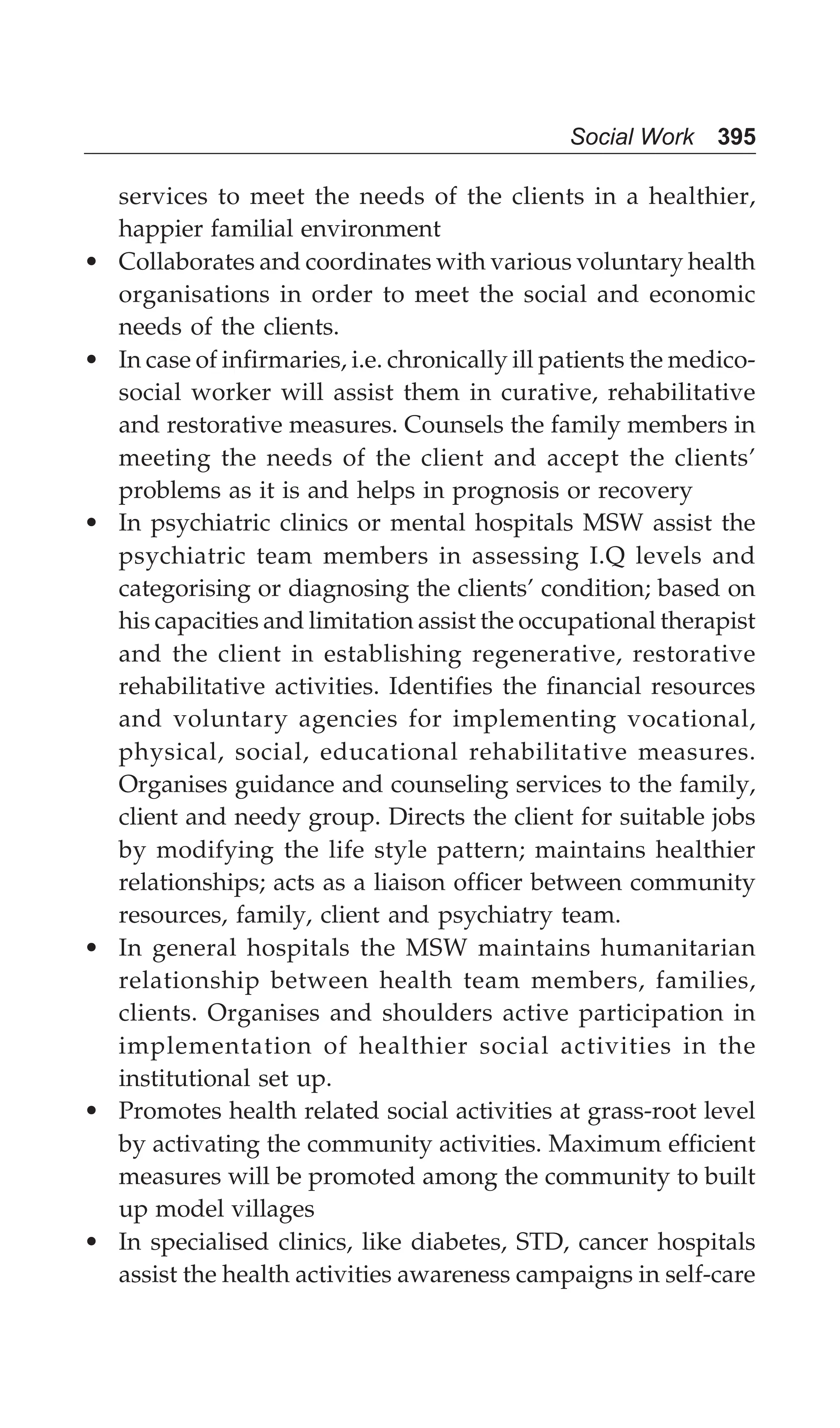 Social Work 395
services to meet the needs of the clients in a healthier,
happier familial environment
• Collaborates and coordinates with various voluntary health
organisations in order to meet the social and economic
needs of the clients.
• In case of infirmaries, i.e. chronically ill patients the medico-
social worker will assist them in curative, rehabilitative
and restorative measures. Counsels the family members in
meeting the needs of the client and accept the clients’
problems as it is and helps in prognosis or recovery
• In psychiatric clinics or mental hospitals MSW assist the
psychiatric team members in assessing I.Q levels and
categorising or diagnosing the clients’ condition; based on
his capacities and limitation assist the occupational therapist
and the client in establishing regenerative, restorative
rehabilitative activities. Identifies the financial resources
and voluntary agencies for implementing vocational,
physical, social, educational rehabilitative measures.
Organises guidance and counseling services to the family,
client and needy group. Directs the client for suitable jobs
by modifying the life style pattern; maintains healthier
relationships; acts as a liaison officer between community
resources, family, client and psychiatry team.
• In general hospitals the MSW maintains humanitarian
relationship between health team members, families,
clients. Organises and shoulders active participation in
implementation of healthier social activities in the
institutional set up.
• Promotes health related social activities at grass-root level
by activating the community activities. Maximum efficient
measures will be promoted among the community to built
up model villages
• In specialised clinics, like diabetes, STD, cancer hospitals
assist the health activities awareness campaigns in self-care
 