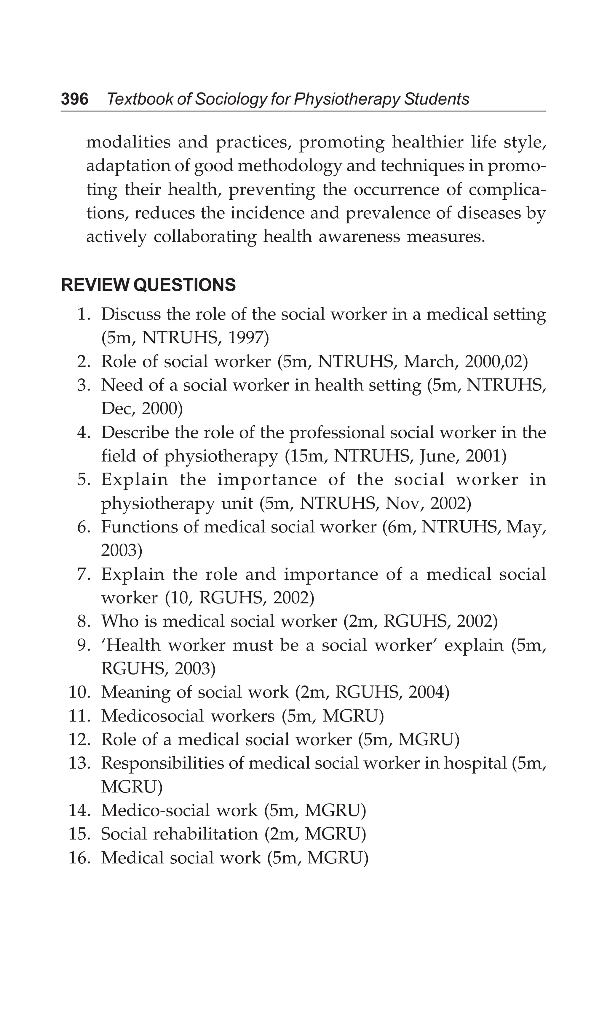 396 Textbook of Sociology for Physiotherapy Students
modalities and practices, promoting healthier life style,
adaptation of good methodology and techniques in promo-
ting their health, preventing the occurrence of complica-
tions, reduces the incidence and prevalence of diseases by
actively collaborating health awareness measures.
REVIEW QUESTIONS
1. Discuss the role of the social worker in a medical setting
(5m, NTRUHS, 1997)
2. Role of social worker (5m, NTRUHS, March, 2000,02)
3. Need of a social worker in health setting (5m, NTRUHS,
Dec, 2000)
4. Describe the role of the professional social worker in the
field of physiotherapy (15m, NTRUHS, June, 2001)
5. Explain the importance of the social worker in
physiotherapy unit (5m, NTRUHS, Nov, 2002)
6. Functions of medical social worker (6m, NTRUHS, May,
2003)
7. Explain the role and importance of a medical social
worker (10, RGUHS, 2002)
8. Who is medical social worker (2m, RGUHS, 2002)
9. ‘Health worker must be a social worker’ explain (5m,
RGUHS, 2003)
10. Meaning of social work (2m, RGUHS, 2004)
11. Medicosocial workers (5m, MGRU)
12. Role of a medical social worker (5m, MGRU)
13. Responsibilities of medical social worker in hospital (5m,
MGRU)
14. Medico-social work (5m, MGRU)
15. Social rehabilitation (2m, MGRU)
16. Medical social work (5m, MGRU)
 