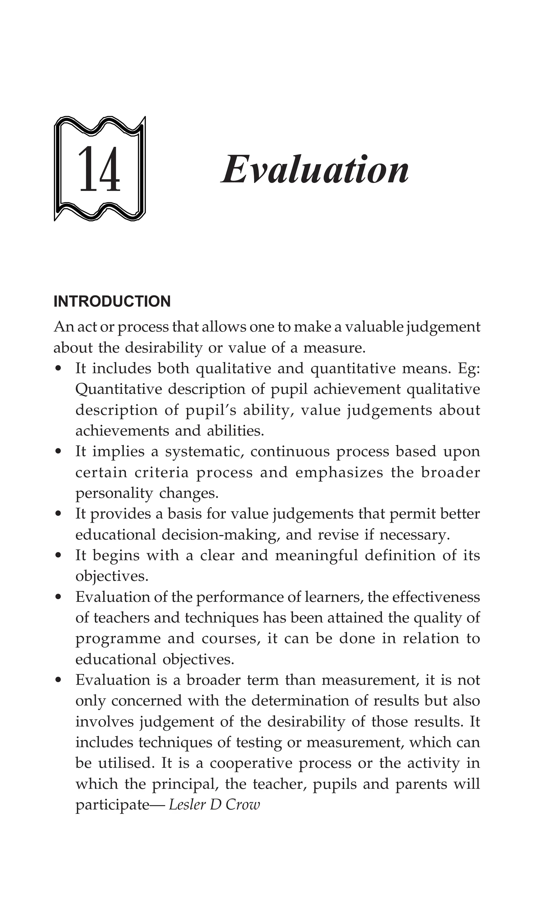 Evaluation 397
14 Evaluation
INTRODUCTION
An act or process that allows one to make a valuable judgement
about the desirability or value of a measure.
• It includes both qualitative and quantitative means. Eg:
Quantitative description of pupil achievement qualitative
description of pupil’s ability, value judgements about
achievements and abilities.
• It implies a systematic, continuous process based upon
certain criteria process and emphasizes the broader
personality changes.
• It provides a basis for value judgements that permit better
educational decision-making, and revise if necessary.
• It begins with a clear and meaningful definition of its
objectives.
• Evaluation of the performance of learners, the effectiveness
of teachers and techniques has been attained the quality of
programme and courses, it can be done in relation to
educational objectives.
• Evaluation is a broader term than measurement, it is not
only concerned with the determination of results but also
involves judgement of the desirability of those results. It
includes techniques of testing or measurement, which can
be utilised. It is a cooperative process or the activity in
which the principal, the teacher, pupils and parents will
participate— Lesler D Crow
 