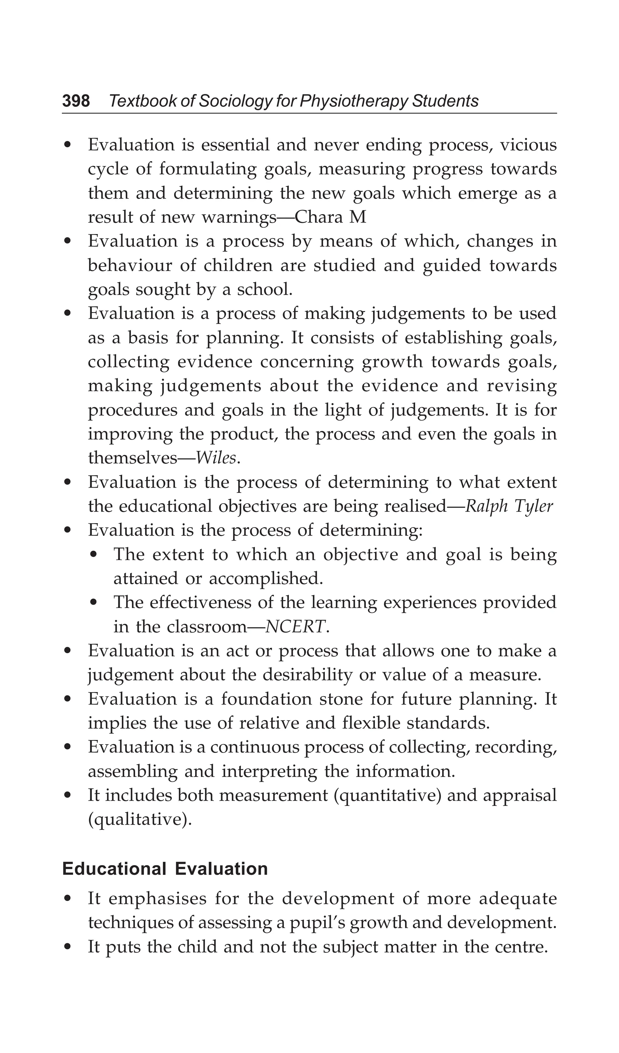 398 Textbook of Sociology for Physiotherapy Students
• Evaluation is essential and never ending process, vicious
cycle of formulating goals, measuring progress towards
them and determining the new goals which emerge as a
result of new warnings—Chara M
• Evaluation is a process by means of which, changes in
behaviour of children are studied and guided towards
goals sought by a school.
• Evaluation is a process of making judgements to be used
as a basis for planning. It consists of establishing goals,
collecting evidence concerning growth towards goals,
making judgements about the evidence and revising
procedures and goals in the light of judgements. It is for
improving the product, the process and even the goals in
themselves—Wiles.
• Evaluation is the process of determining to what extent
the educational objectives are being realised—Ralph Tyler
• Evaluation is the process of determining:
• The extent to which an objective and goal is being
attained or accomplished.
• The effectiveness of the learning experiences provided
in the classroom—NCERT.
• Evaluation is an act or process that allows one to make a
judgement about the desirability or value of a measure.
• Evaluation is a foundation stone for future planning. It
implies the use of relative and flexible standards.
• Evaluation is a continuous process of collecting, recording,
assembling and interpreting the information.
• It includes both measurement (quantitative) and appraisal
(qualitative).
Educational Evaluation
• It emphasises for the development of more adequate
techniques of assessing a pupil’s growth and development.
• It puts the child and not the subject matter in the centre.
 