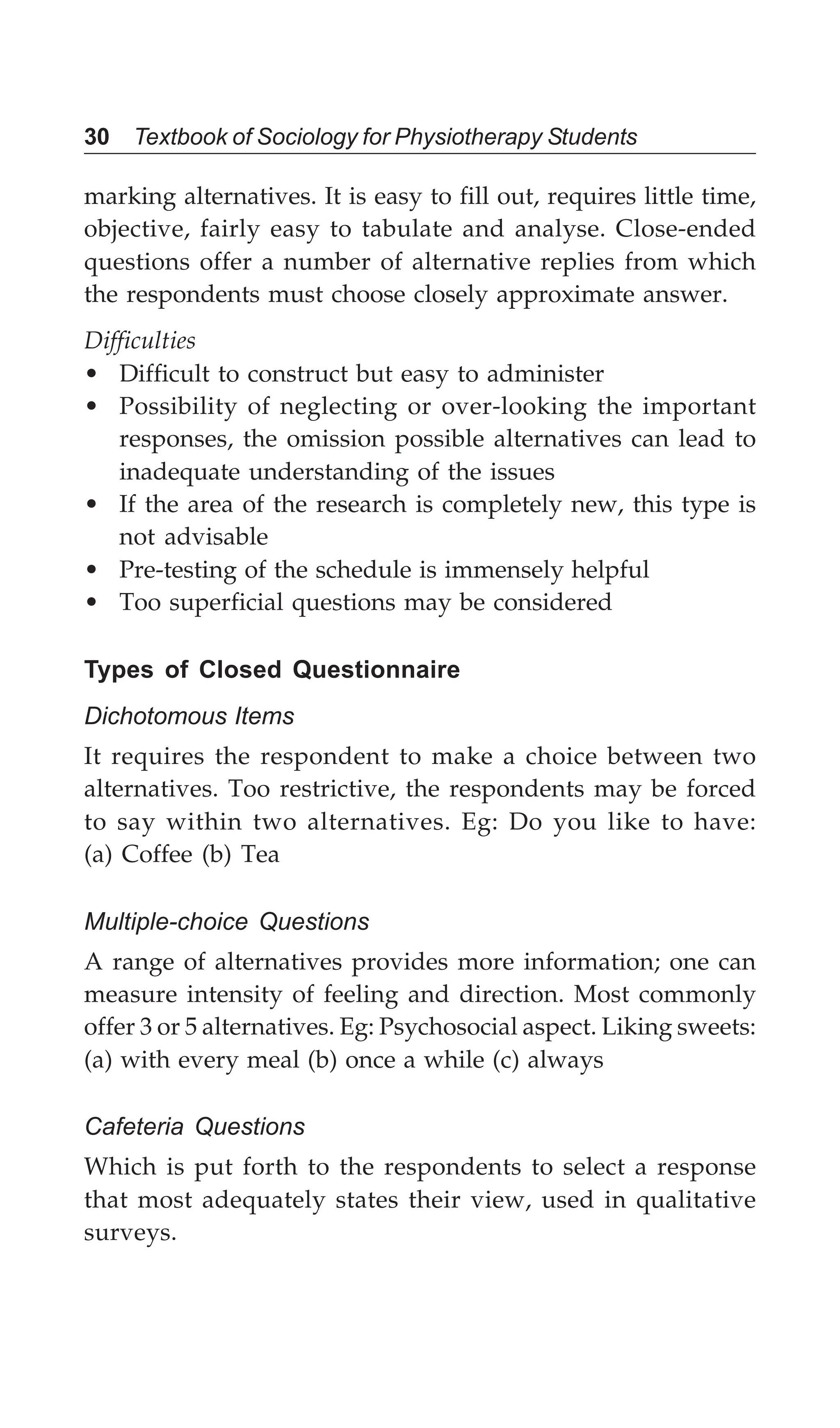 30 Textbook of Sociology for Physiotherapy Students
marking alternatives. It is easy to fill out, requires little time,
objective, fairly easy to tabulate and analyse. Close-ended
questions offer a number of alternative replies from which
the respondents must choose closely approximate answer.
Difficulties
• Difficult to construct but easy to administer
• Possibility of neglecting or over-looking the important
responses, the omission possible alternatives can lead to
inadequate understanding of the issues
• If the area of the research is completely new, this type is
not advisable
• Pre-testing of the schedule is immensely helpful
• Too superficial questions may be considered
Types of Closed Questionnaire
Dichotomous Items
It requires the respondent to make a choice between two
alternatives. Too restrictive, the respondents may be forced
to say within two alternatives. Eg: Do you like to have:
(a) Coffee (b) Tea
Multiple-choice Questions
A range of alternatives provides more information; one can
measure intensity of feeling and direction. Most commonly
offer 3 or 5 alternatives. Eg: Psychosocial aspect. Liking sweets:
(a) with every meal (b) once a while (c) always
Cafeteria Questions
Which is put forth to the respondents to select a response
that most adequately states their view, used in qualitative
surveys.
 