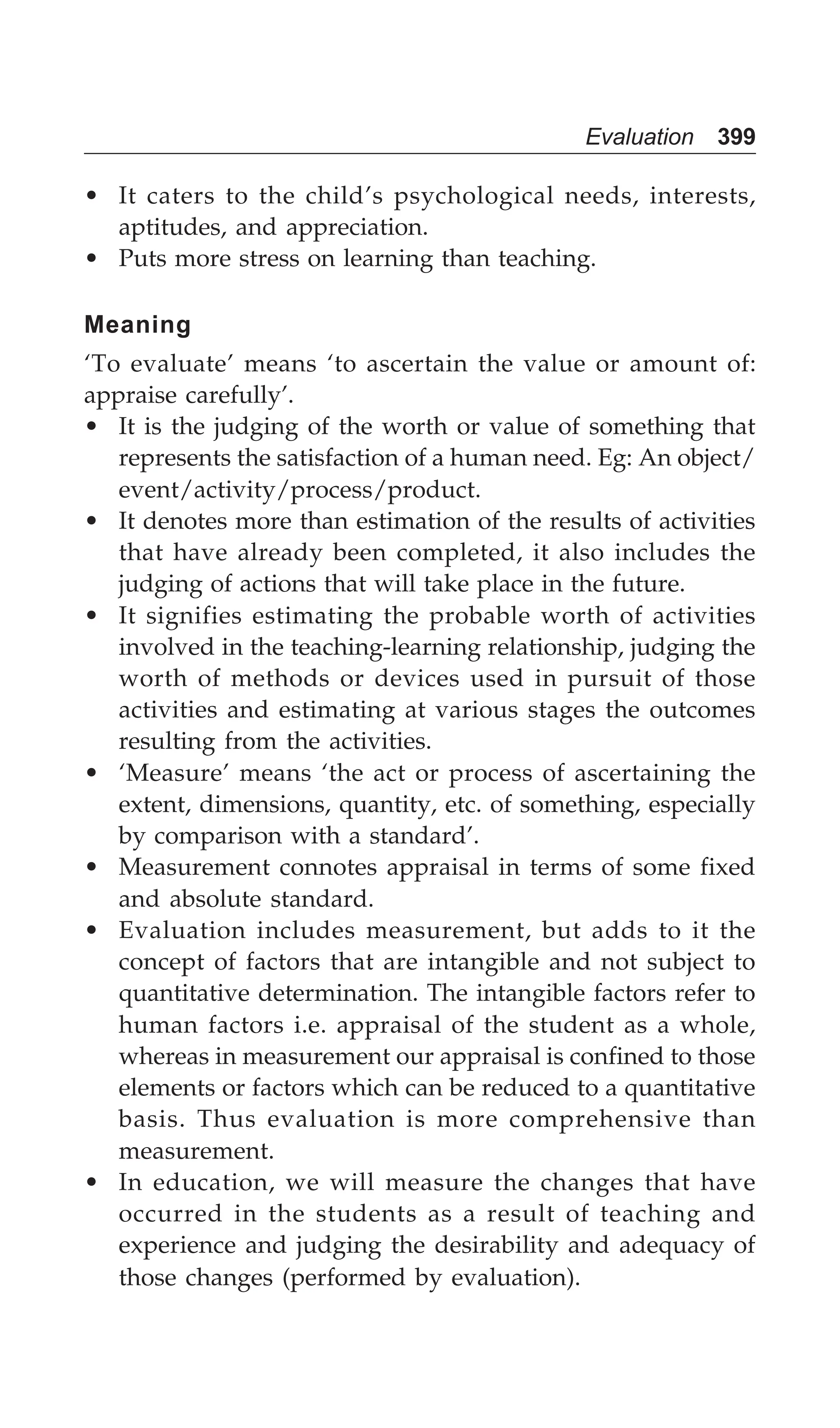 Evaluation 399
• It caters to the child’s psychological needs, interests,
aptitudes, and appreciation.
• Puts more stress on learning than teaching.
Meaning
‘To evaluate’ means ‘to ascertain the value or amount of:
appraise carefully’.
• It is the judging of the worth or value of something that
represents the satisfaction of a human need. Eg: An object/
event/activity/process/product.
• It denotes more than estimation of the results of activities
that have already been completed, it also includes the
judging of actions that will take place in the future.
• It signifies estimating the probable worth of activities
involved in the teaching-learning relationship, judging the
worth of methods or devices used in pursuit of those
activities and estimating at various stages the outcomes
resulting from the activities.
• ‘Measure’ means ‘the act or process of ascertaining the
extent, dimensions, quantity, etc. of something, especially
by comparison with a standard’.
• Measurement connotes appraisal in terms of some fixed
and absolute standard.
• Evaluation includes measurement, but adds to it the
concept of factors that are intangible and not subject to
quantitative determination. The intangible factors refer to
human factors i.e. appraisal of the student as a whole,
whereas in measurement our appraisal is confined to those
elements or factors which can be reduced to a quantitative
basis. Thus evaluation is more comprehensive than
measurement.
• In education, we will measure the changes that have
occurred in the students as a result of teaching and
experience and judging the desirability and adequacy of
those changes (performed by evaluation).
 