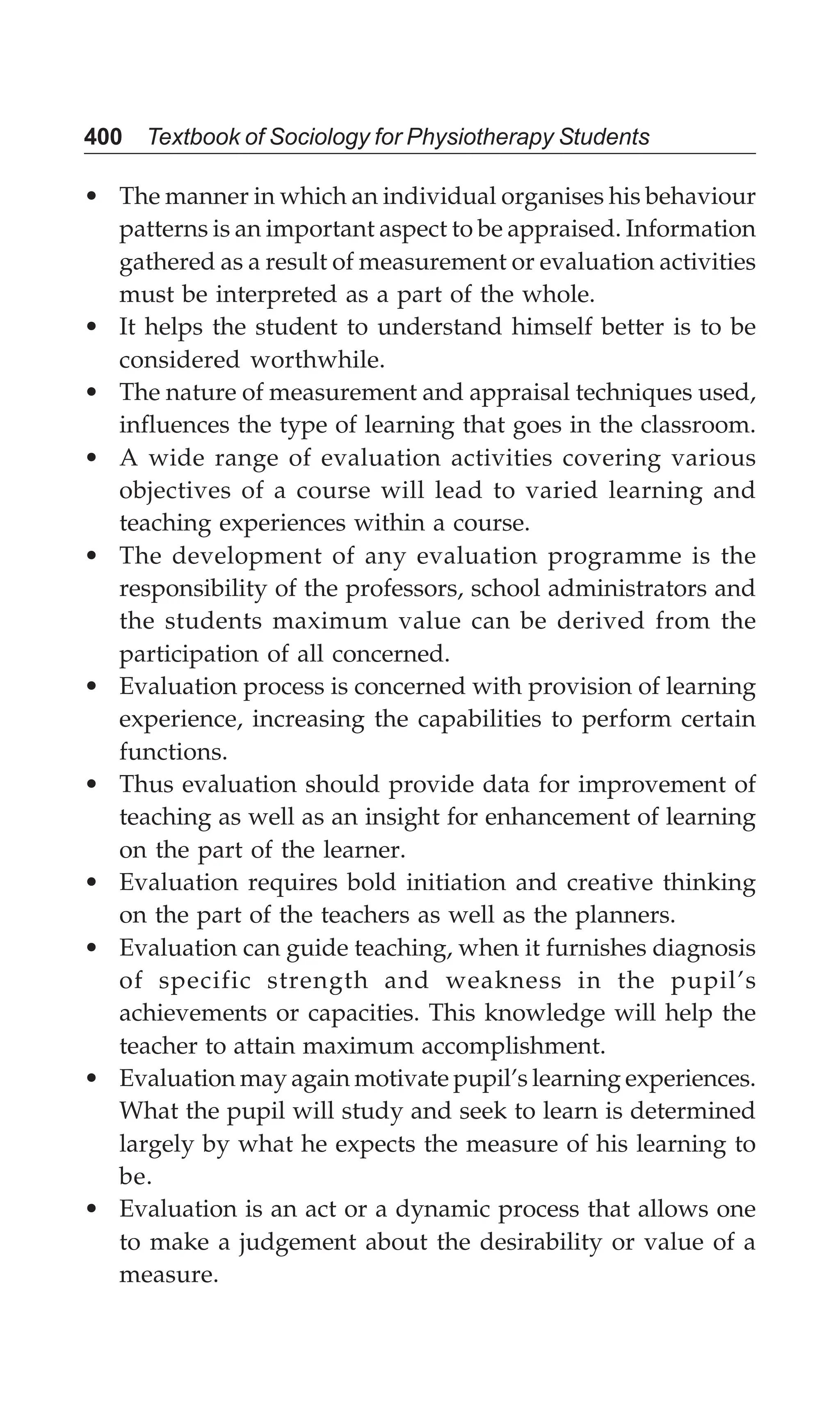 400 Textbook of Sociology for Physiotherapy Students
• The manner in which an individual organises his behaviour
patterns is an important aspect to be appraised. Information
gathered as a result of measurement or evaluation activities
must be interpreted as a part of the whole.
• It helps the student to understand himself better is to be
considered worthwhile.
• The nature of measurement and appraisal techniques used,
influences the type of learning that goes in the classroom.
• A wide range of evaluation activities covering various
objectives of a course will lead to varied learning and
teaching experiences within a course.
• The development of any evaluation programme is the
responsibility of the professors, school administrators and
the students maximum value can be derived from the
participation of all concerned.
• Evaluation process is concerned with provision of learning
experience, increasing the capabilities to perform certain
functions.
• Thus evaluation should provide data for improvement of
teaching as well as an insight for enhancement of learning
on the part of the learner.
• Evaluation requires bold initiation and creative thinking
on the part of the teachers as well as the planners.
• Evaluation can guide teaching, when it furnishes diagnosis
of specific strength and weakness in the pupil’s
achievements or capacities. This knowledge will help the
teacher to attain maximum accomplishment.
• Evaluation may again motivate pupil’s learning experiences.
What the pupil will study and seek to learn is determined
largely by what he expects the measure of his learning to
be.
• Evaluation is an act or a dynamic process that allows one
to make a judgement about the desirability or value of a
measure.
 
