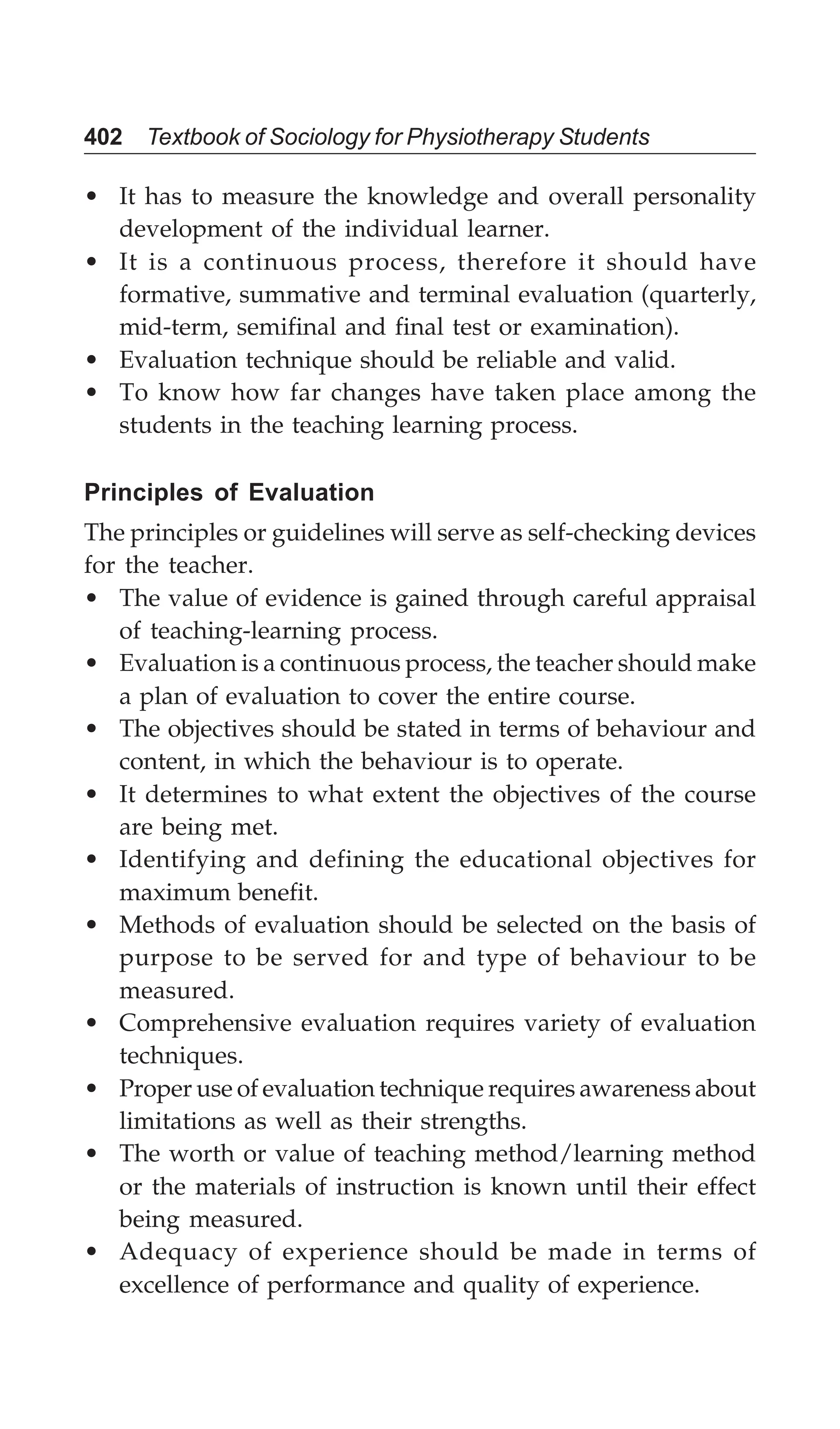 402 Textbook of Sociology for Physiotherapy Students
• It has to measure the knowledge and overall personality
development of the individual learner.
• It is a continuous process, therefore it should have
formative, summative and terminal evaluation (quarterly,
mid-term, semifinal and final test or examination).
• Evaluation technique should be reliable and valid.
• To know how far changes have taken place among the
students in the teaching learning process.
Principles of Evaluation
The principles or guidelines will serve as self-checking devices
for the teacher.
• The value of evidence is gained through careful appraisal
of teaching-learning process.
• Evaluation is a continuous process, the teacher should make
a plan of evaluation to cover the entire course.
• The objectives should be stated in terms of behaviour and
content, in which the behaviour is to operate.
• It determines to what extent the objectives of the course
are being met.
• Identifying and defining the educational objectives for
maximum benefit.
• Methods of evaluation should be selected on the basis of
purpose to be served for and type of behaviour to be
measured.
• Comprehensive evaluation requires variety of evaluation
techniques.
• Proper use of evaluation technique requires awareness about
limitations as well as their strengths.
• The worth or value of teaching method/learning method
or the materials of instruction is known until their effect
being measured.
• Adequacy of experience should be made in terms of
excellence of performance and quality of experience.
 