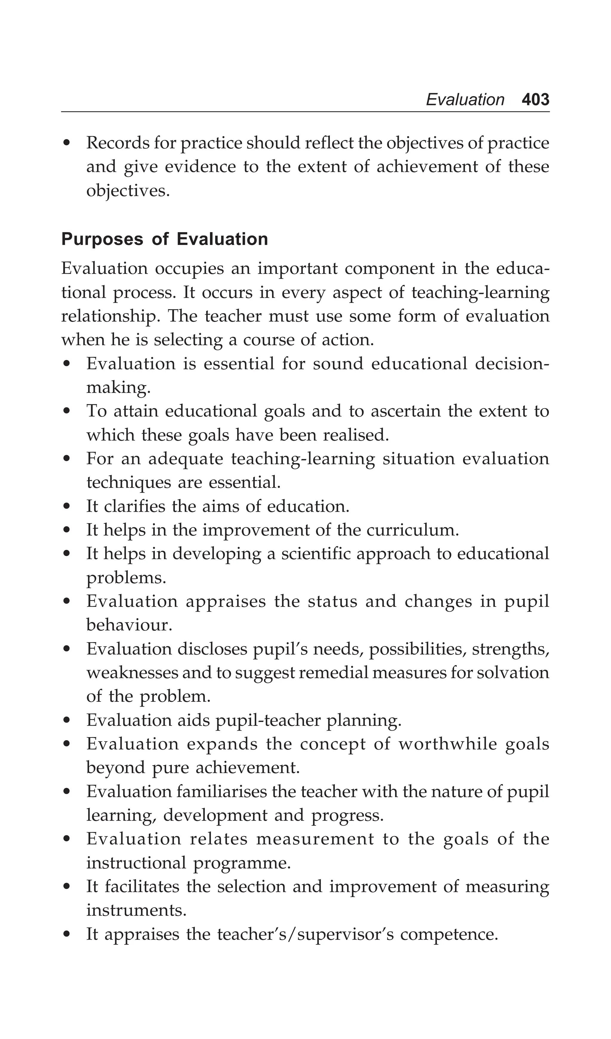 Evaluation 403
• Records for practice should reflect the objectives of practice
and give evidence to the extent of achievement of these
objectives.
Purposes of Evaluation
Evaluation occupies an important component in the educa-
tional process. It occurs in every aspect of teaching-learning
relationship. The teacher must use some form of evaluation
when he is selecting a course of action.
• Evaluation is essential for sound educational decision-
making.
• To attain educational goals and to ascertain the extent to
which these goals have been realised.
• For an adequate teaching-learning situation evaluation
techniques are essential.
• It clarifies the aims of education.
• It helps in the improvement of the curriculum.
• It helps in developing a scientific approach to educational
problems.
• Evaluation appraises the status and changes in pupil
behaviour.
• Evaluation discloses pupil’s needs, possibilities, strengths,
weaknesses and to suggest remedial measures for solvation
of the problem.
• Evaluation aids pupil-teacher planning.
• Evaluation expands the concept of worthwhile goals
beyond pure achievement.
• Evaluation familiarises the teacher with the nature of pupil
learning, development and progress.
• Evaluation relates measurement to the goals of the
instructional programme.
• It facilitates the selection and improvement of measuring
instruments.
• It appraises the teacher’s/supervisor’s competence.
 