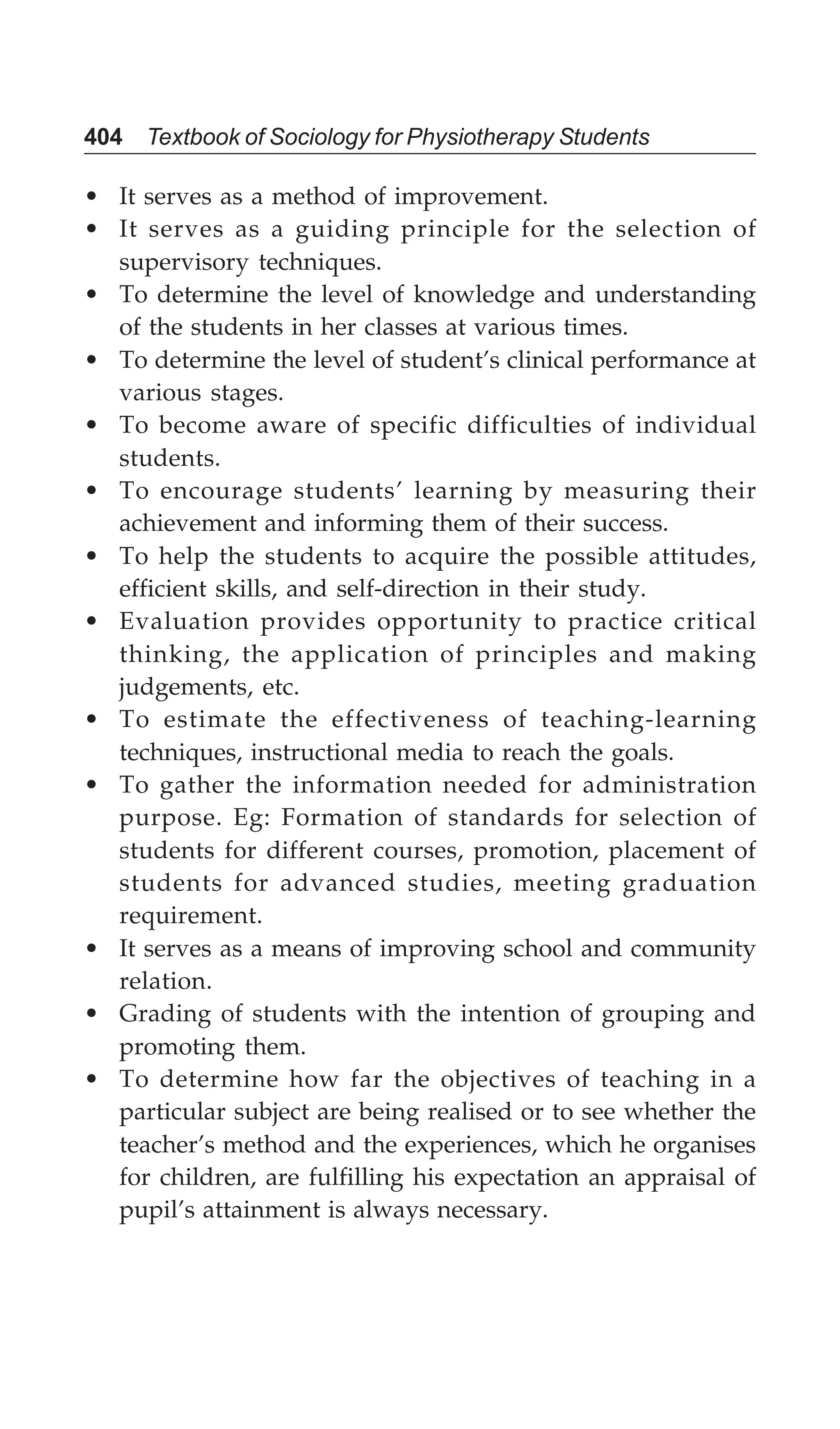 404 Textbook of Sociology for Physiotherapy Students
• It serves as a method of improvement.
• It serves as a guiding principle for the selection of
supervisory techniques.
• To determine the level of knowledge and understanding
of the students in her classes at various times.
• To determine the level of student’s clinical performance at
various stages.
• To become aware of specific difficulties of individual
students.
• To encourage students’ learning by measuring their
achievement and informing them of their success.
• To help the students to acquire the possible attitudes,
efficient skills, and self-direction in their study.
• Evaluation provides opportunity to practice critical
thinking, the application of principles and making
judgements, etc.
• To estimate the effectiveness of teaching-learning
techniques, instructional media to reach the goals.
• To gather the information needed for administration
purpose. Eg: Formation of standards for selection of
students for different courses, promotion, placement of
students for advanced studies, meeting graduation
requirement.
• It serves as a means of improving school and community
relation.
• Grading of students with the intention of grouping and
promoting them.
• To determine how far the objectives of teaching in a
particular subject are being realised or to see whether the
teacher’s method and the experiences, which he organises
for children, are fulfilling his expectation an appraisal of
pupil’s attainment is always necessary.
 