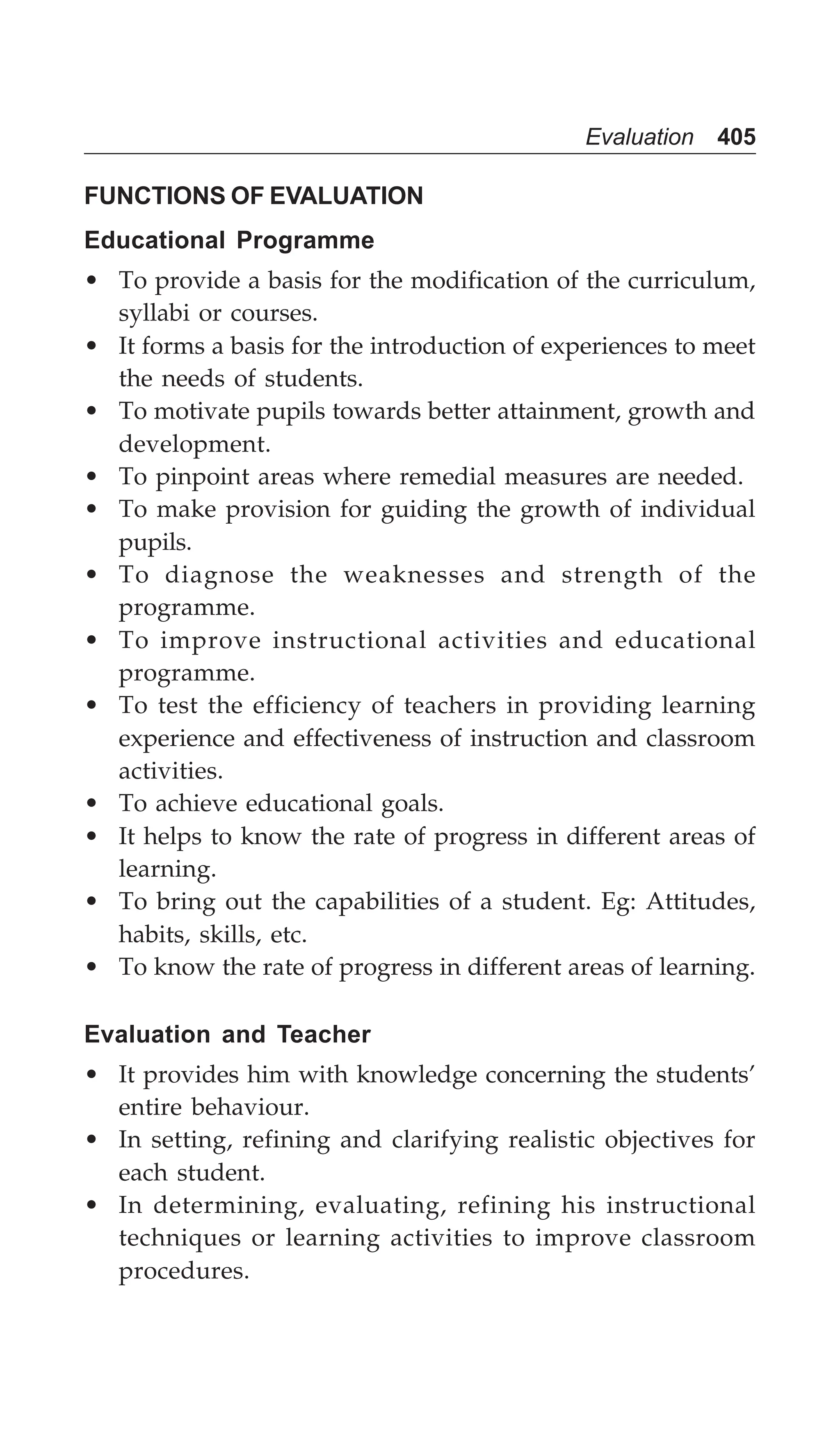Evaluation 405
FUNCTIONS OF EVALUATION
Educational Programme
• To provide a basis for the modification of the curriculum,
syllabi or courses.
• It forms a basis for the introduction of experiences to meet
the needs of students.
• To motivate pupils towards better attainment, growth and
development.
• To pinpoint areas where remedial measures are needed.
• To make provision for guiding the growth of individual
pupils.
• To diagnose the weaknesses and strength of the
programme.
• To improve instructional activities and educational
programme.
• To test the efficiency of teachers in providing learning
experience and effectiveness of instruction and classroom
activities.
• To achieve educational goals.
• It helps to know the rate of progress in different areas of
learning.
• To bring out the capabilities of a student. Eg: Attitudes,
habits, skills, etc.
• To know the rate of progress in different areas of learning.
Evaluation and Teacher
• It provides him with knowledge concerning the students’
entire behaviour.
• In setting, refining and clarifying realistic objectives for
each student.
• In determining, evaluating, refining his instructional
techniques or learning activities to improve classroom
procedures.
 