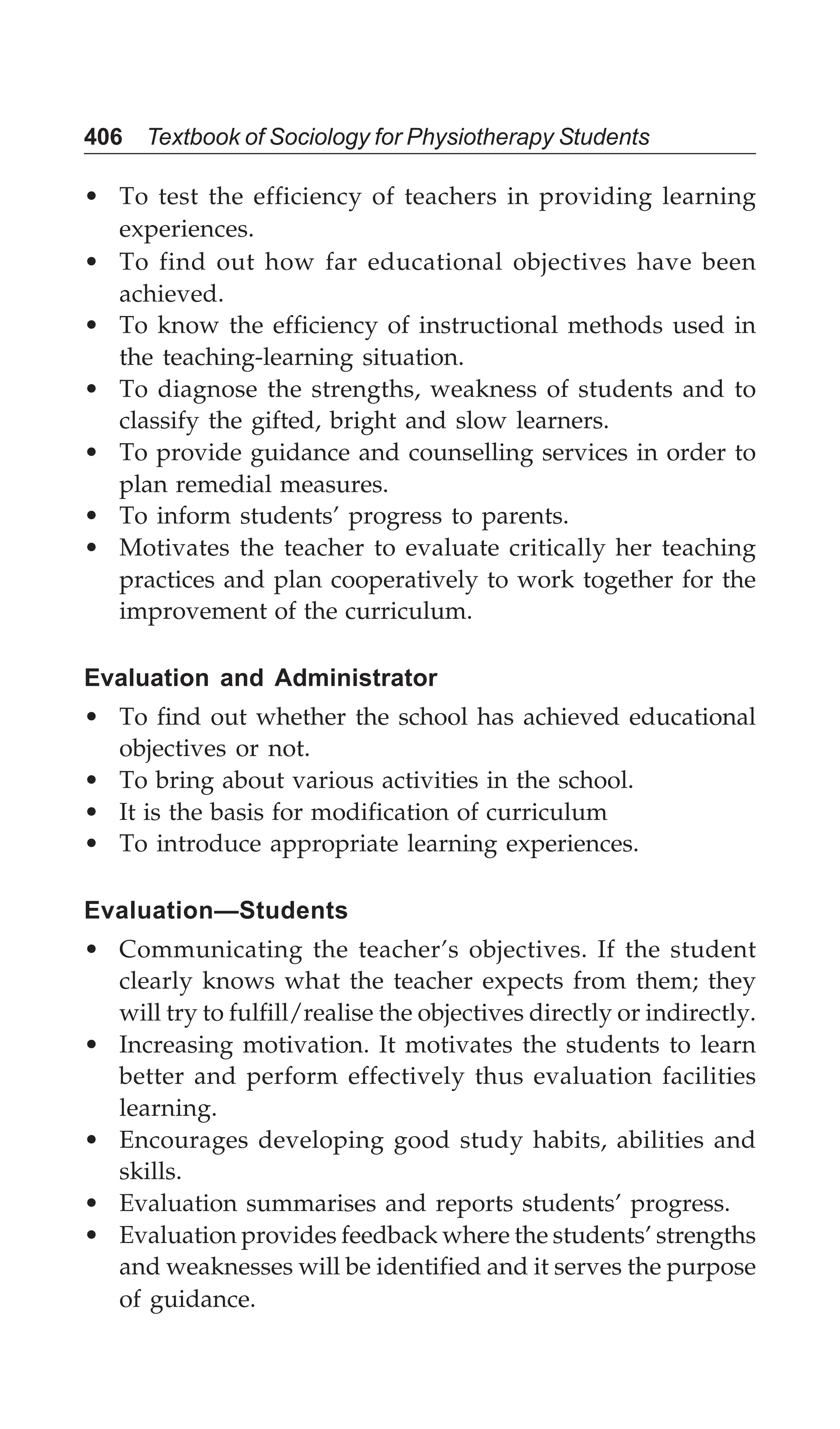 406 Textbook of Sociology for Physiotherapy Students
• To test the efficiency of teachers in providing learning
experiences.
• To find out how far educational objectives have been
achieved.
• To know the efficiency of instructional methods used in
the teaching-learning situation.
• To diagnose the strengths, weakness of students and to
classify the gifted, bright and slow learners.
• To provide guidance and counselling services in order to
plan remedial measures.
• To inform students’ progress to parents.
• Motivates the teacher to evaluate critically her teaching
practices and plan cooperatively to work together for the
improvement of the curriculum.
Evaluation and Administrator
• To find out whether the school has achieved educational
objectives or not.
• To bring about various activities in the school.
• It is the basis for modification of curriculum
• To introduce appropriate learning experiences.
Evaluation—Students
• Communicating the teacher’s objectives. If the student
clearly knows what the teacher expects from them; they
will try to fulfill/realise the objectives directly or indirectly.
• Increasing motivation. It motivates the students to learn
better and perform effectively thus evaluation facilities
learning.
• Encourages developing good study habits, abilities and
skills.
• Evaluation summarises and reports students’ progress.
• Evaluation provides feedback where the students’ strengths
and weaknesses will be identified and it serves the purpose
of guidance.
 