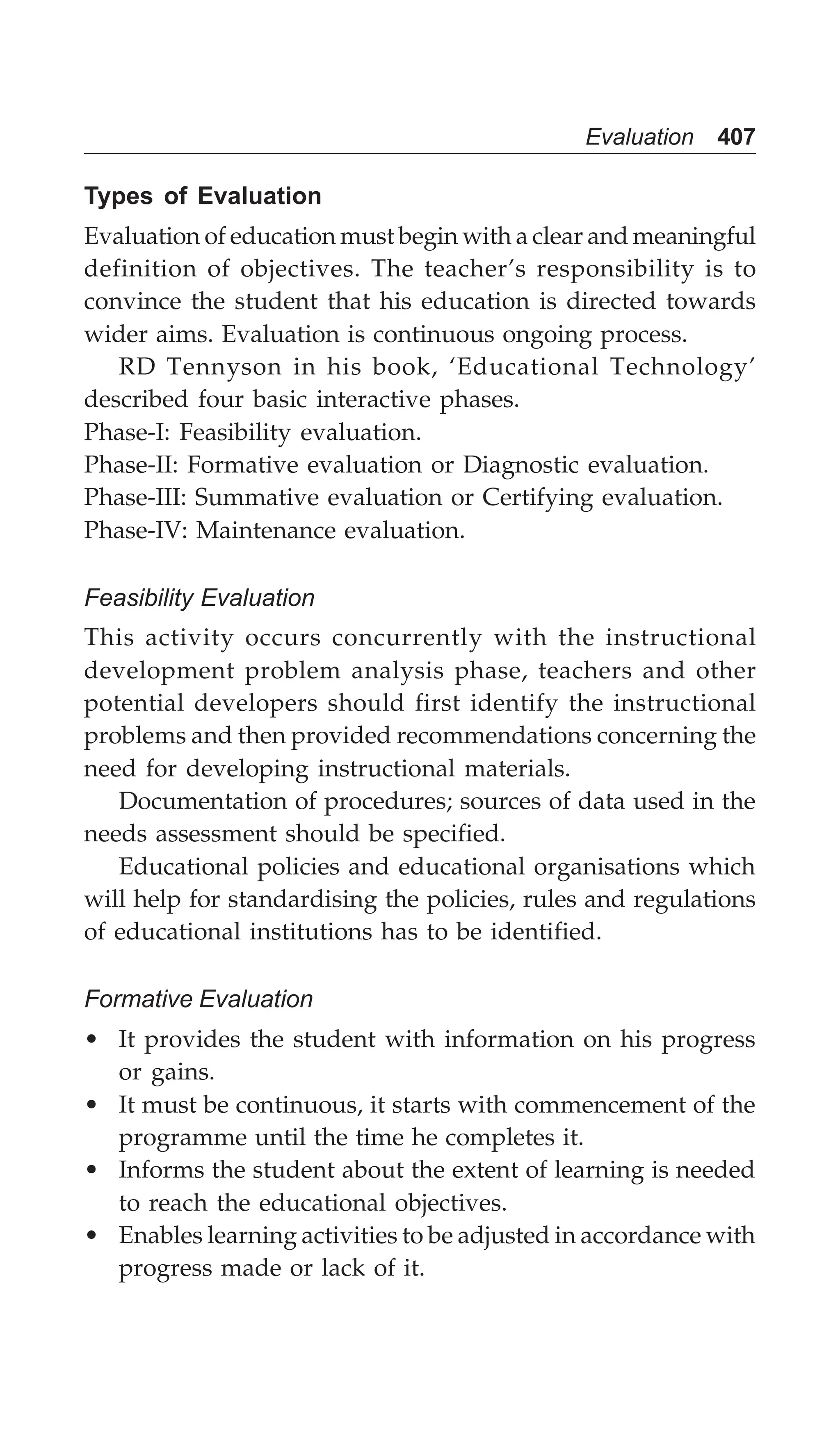 Evaluation 407
Types of Evaluation
Evaluation of education must begin with a clear and meaningful
definition of objectives. The teacher’s responsibility is to
convince the student that his education is directed towards
wider aims. Evaluation is continuous ongoing process.
RD Tennyson in his book, ‘Educational Technology’
described four basic interactive phases.
Phase-I: Feasibility evaluation.
Phase-II: Formative evaluation or Diagnostic evaluation.
Phase-III: Summative evaluation or Certifying evaluation.
Phase-IV: Maintenance evaluation.
Feasibility Evaluation
This activity occurs concurrently with the instructional
development problem analysis phase, teachers and other
potential developers should first identify the instructional
problems and then provided recommendations concerning the
need for developing instructional materials.
Documentation of procedures; sources of data used in the
needs assessment should be specified.
Educational policies and educational organisations which
will help for standardising the policies, rules and regulations
of educational institutions has to be identified.
Formative Evaluation
• It provides the student with information on his progress
or gains.
• It must be continuous, it starts with commencement of the
programme until the time he completes it.
• Informs the student about the extent of learning is needed
to reach the educational objectives.
• Enables learning activities to be adjusted in accordance with
progress made or lack of it.
 