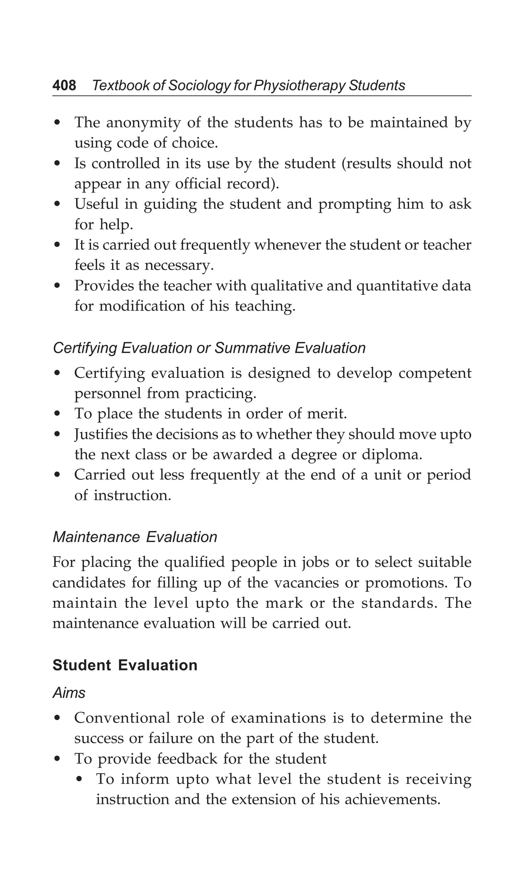 408 Textbook of Sociology for Physiotherapy Students
• The anonymity of the students has to be maintained by
using code of choice.
• Is controlled in its use by the student (results should not
appear in any official record).
• Useful in guiding the student and prompting him to ask
for help.
• It is carried out frequently whenever the student or teacher
feels it as necessary.
• Provides the teacher with qualitative and quantitative data
for modification of his teaching.
Certifying Evaluation or Summative Evaluation
• Certifying evaluation is designed to develop competent
personnel from practicing.
• To place the students in order of merit.
• Justifies the decisions as to whether they should move upto
the next class or be awarded a degree or diploma.
• Carried out less frequently at the end of a unit or period
of instruction.
Maintenance Evaluation
For placing the qualified people in jobs or to select suitable
candidates for filling up of the vacancies or promotions. To
maintain the level upto the mark or the standards. The
maintenance evaluation will be carried out.
Student Evaluation
Aims
• Conventional role of examinations is to determine the
success or failure on the part of the student.
• To provide feedback for the student
• To inform upto what level the student is receiving
instruction and the extension of his achievements.
 