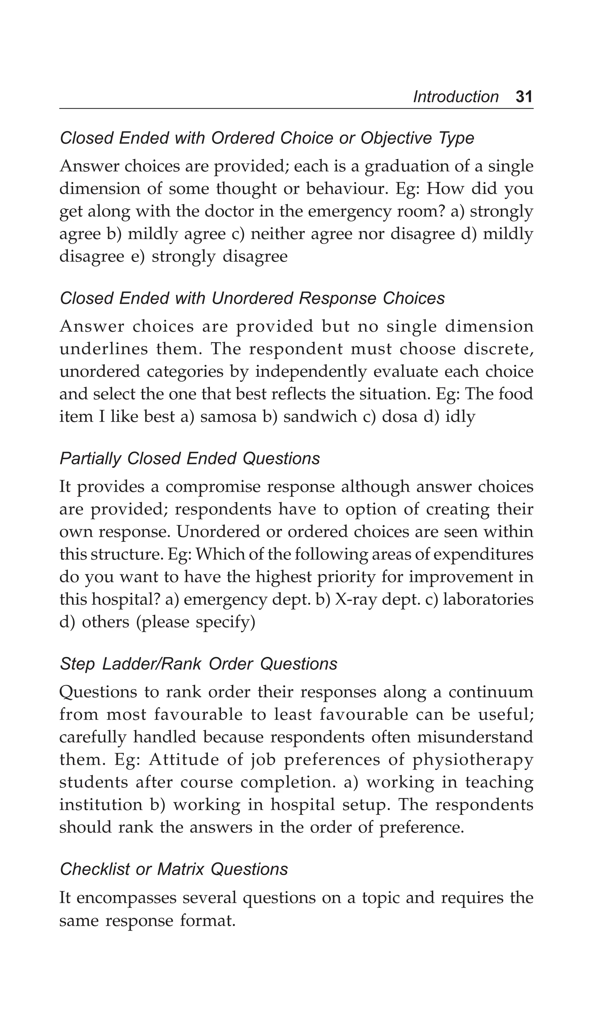 Introduction 31
Closed Ended with Ordered Choice or Objective Type
Answer choices are provided; each is a graduation of a single
dimension of some thought or behaviour. Eg: How did you
get along with the doctor in the emergency room? a) strongly
agree b) mildly agree c) neither agree nor disagree d) mildly
disagree e) strongly disagree
Closed Ended with Unordered Response Choices
Answer choices are provided but no single dimension
underlines them. The respondent must choose discrete,
unordered categories by independently evaluate each choice
and select the one that best reflects the situation. Eg: The food
item I like best a) samosa b) sandwich c) dosa d) idly
Partially Closed Ended Questions
It provides a compromise response although answer choices
are provided; respondents have to option of creating their
own response. Unordered or ordered choices are seen within
this structure. Eg: Which of the following areas of expenditures
do you want to have the highest priority for improvement in
this hospital? a) emergency dept. b) X-ray dept. c) laboratories
d) others (please specify)
Step Ladder/Rank Order Questions
Questions to rank order their responses along a continuum
from most favourable to least favourable can be useful;
carefully handled because respondents often misunderstand
them. Eg: Attitude of job preferences of physiotherapy
students after course completion. a) working in teaching
institution b) working in hospital setup. The respondents
should rank the answers in the order of preference.
Checklist or Matrix Questions
It encompasses several questions on a topic and requires the
same response format.
 
