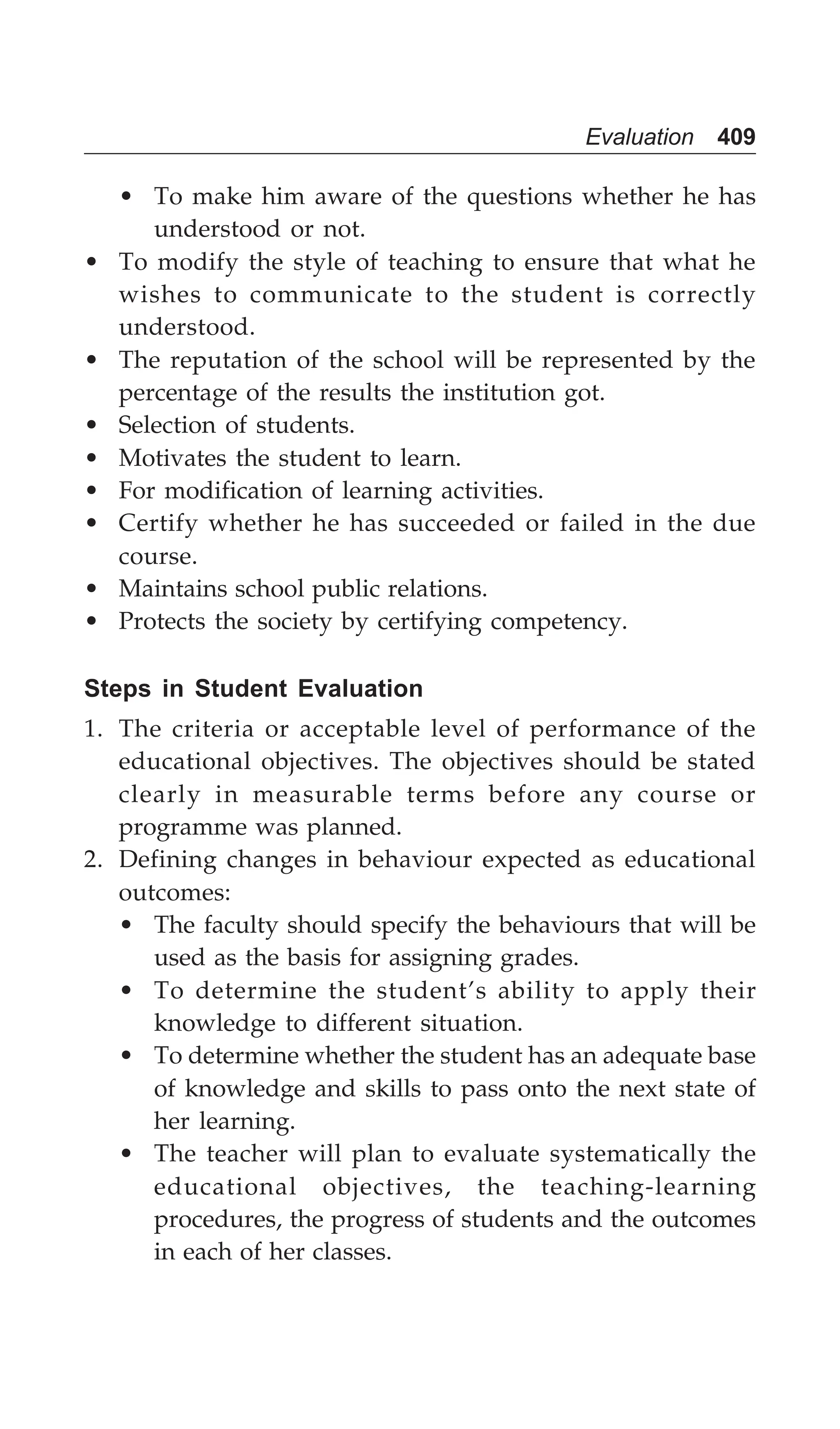 Evaluation 409
• To make him aware of the questions whether he has
understood or not.
• To modify the style of teaching to ensure that what he
wishes to communicate to the student is correctly
understood.
• The reputation of the school will be represented by the
percentage of the results the institution got.
• Selection of students.
• Motivates the student to learn.
• For modification of learning activities.
• Certify whether he has succeeded or failed in the due
course.
• Maintains school public relations.
• Protects the society by certifying competency.
Steps in Student Evaluation
1. The criteria or acceptable level of performance of the
educational objectives. The objectives should be stated
clearly in measurable terms before any course or
programme was planned.
2. Defining changes in behaviour expected as educational
outcomes:
• The faculty should specify the behaviours that will be
used as the basis for assigning grades.
• To determine the student’s ability to apply their
knowledge to different situation.
• To determine whether the student has an adequate base
of knowledge and skills to pass onto the next state of
her learning.
• The teacher will plan to evaluate systematically the
educational objectives, the teaching-learning
procedures, the progress of students and the outcomes
in each of her classes.
 