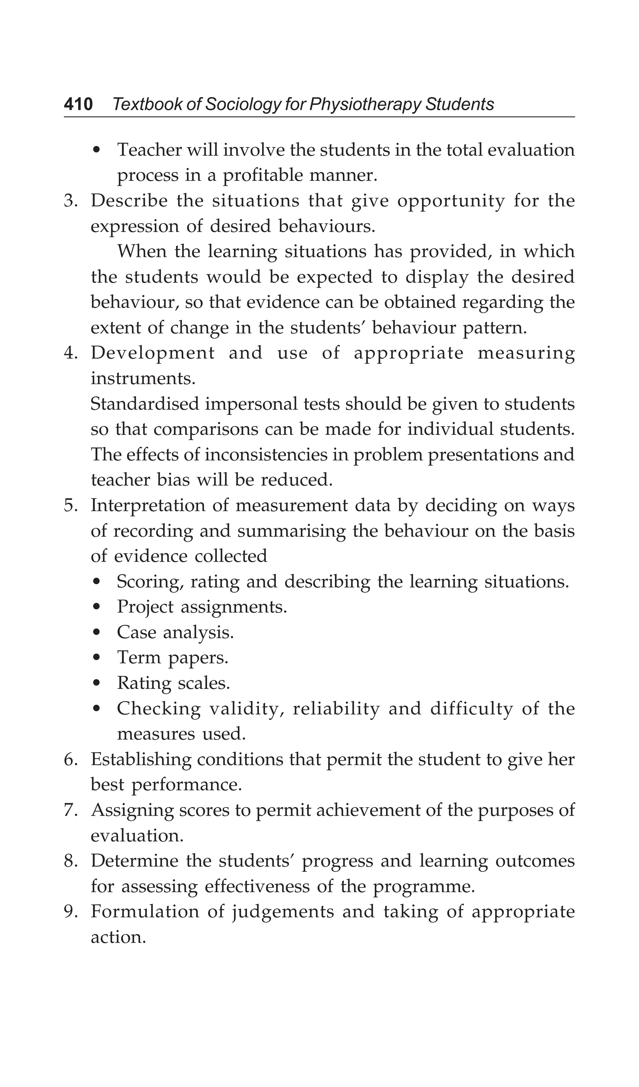 410 Textbook of Sociology for Physiotherapy Students
• Teacher will involve the students in the total evaluation
process in a profitable manner.
3. Describe the situations that give opportunity for the
expression of desired behaviours.
When the learning situations has provided, in which
the students would be expected to display the desired
behaviour, so that evidence can be obtained regarding the
extent of change in the students’ behaviour pattern.
4. Development and use of appropriate measuring
instruments.
Standardised impersonal tests should be given to students
so that comparisons can be made for individual students.
The effects of inconsistencies in problem presentations and
teacher bias will be reduced.
5. Interpretation of measurement data by deciding on ways
of recording and summarising the behaviour on the basis
of evidence collected
• Scoring, rating and describing the learning situations.
• Project assignments.
• Case analysis.
• Term papers.
• Rating scales.
• Checking validity, reliability and difficulty of the
measures used.
6. Establishing conditions that permit the student to give her
best performance.
7. Assigning scores to permit achievement of the purposes of
evaluation.
8. Determine the students’ progress and learning outcomes
for assessing effectiveness of the programme.
9. Formulation of judgements and taking of appropriate
action.
 
