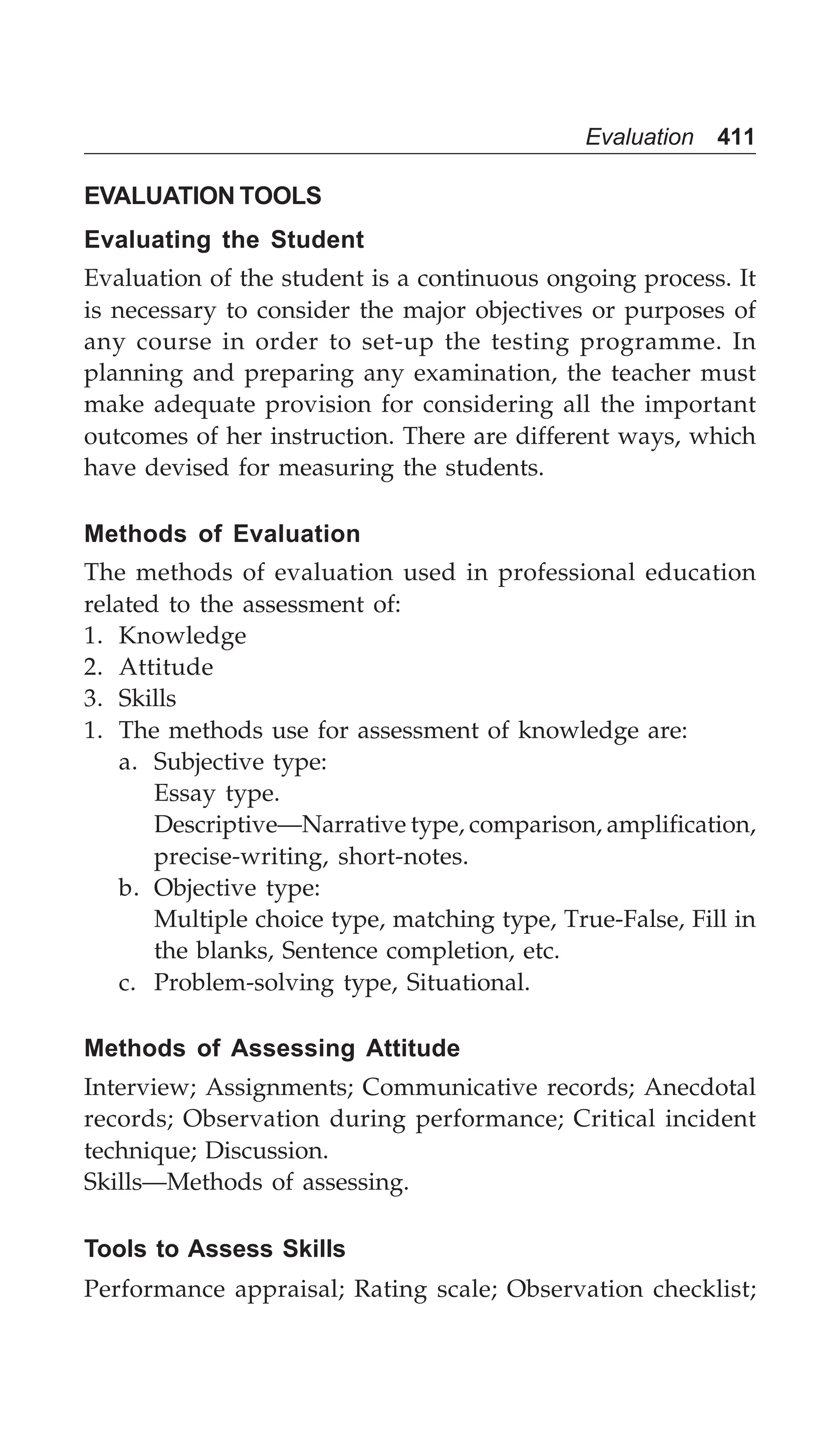Evaluation 411
EVALUATION TOOLS
Evaluating the Student
Evaluation of the student is a continuous ongoing process. It
is necessary to consider the major objectives or purposes of
any course in order to set-up the testing programme. In
planning and preparing any examination, the teacher must
make adequate provision for considering all the important
outcomes of her instruction. There are different ways, which
have devised for measuring the students.
Methods of Evaluation
The methods of evaluation used in professional education
related to the assessment of:
1. Knowledge
2. Attitude
3. Skills
1. The methods use for assessment of knowledge are:
a. Subjective type:
Essay type.
Descriptive—Narrative type, comparison, amplification,
precise-writing, short-notes.
b. Objective type:
Multiple choice type, matching type, True-False, Fill in
the blanks, Sentence completion, etc.
c. Problem-solving type, Situational.
Methods of Assessing Attitude
Interview; Assignments; Communicative records; Anecdotal
records; Observation during performance; Critical incident
technique; Discussion.
Skills—Methods of assessing.
Tools to Assess Skills
Performance appraisal; Rating scale; Observation checklist;
 