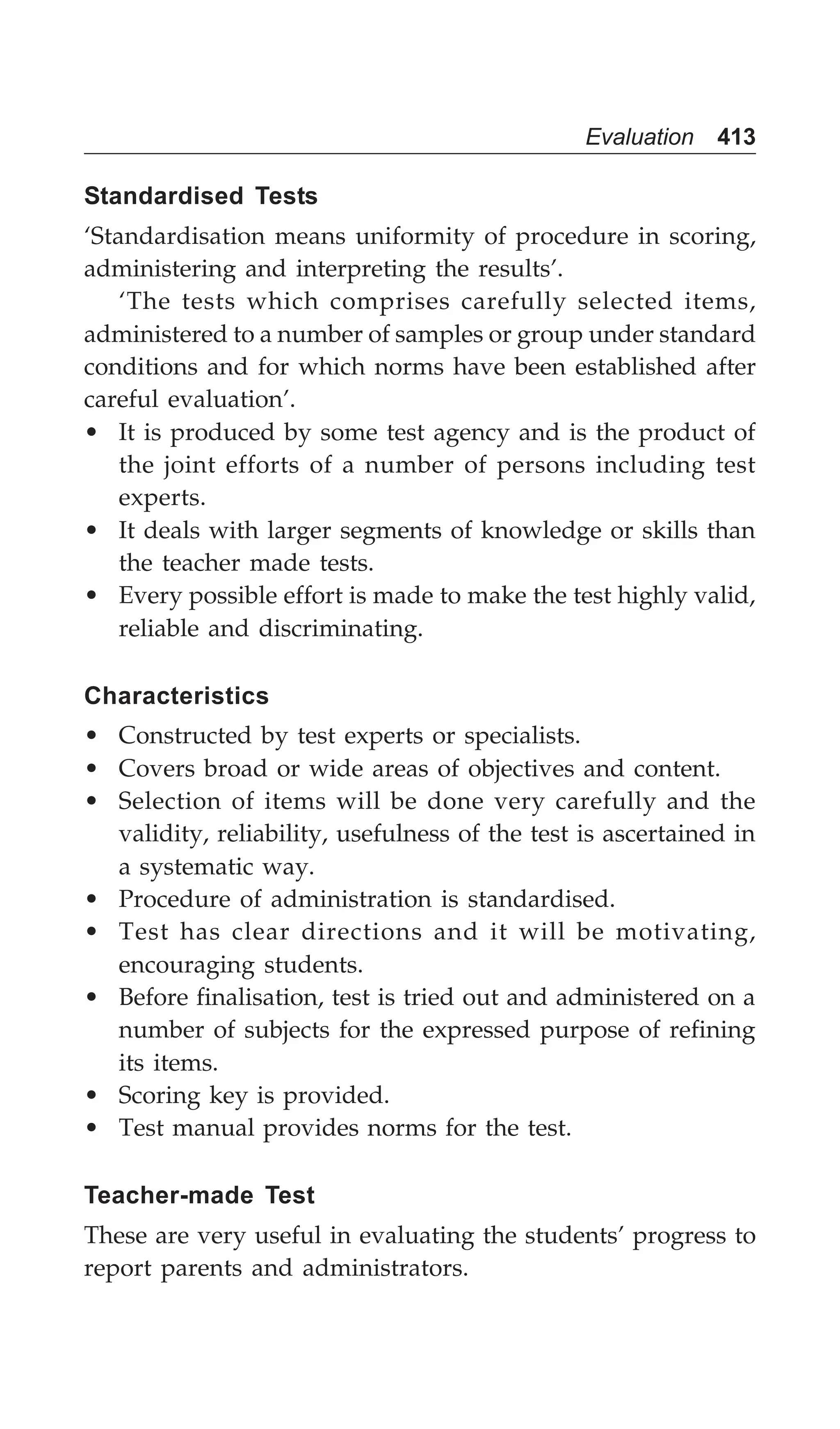 Evaluation 413
Standardised Tests
‘Standardisation means uniformity of procedure in scoring,
administering and interpreting the results’.
‘The tests which comprises carefully selected items,
administered to a number of samples or group under standard
conditions and for which norms have been established after
careful evaluation’.
• It is produced by some test agency and is the product of
the joint efforts of a number of persons including test
experts.
• It deals with larger segments of knowledge or skills than
the teacher made tests.
• Every possible effort is made to make the test highly valid,
reliable and discriminating.
Characteristics
• Constructed by test experts or specialists.
• Covers broad or wide areas of objectives and content.
• Selection of items will be done very carefully and the
validity, reliability, usefulness of the test is ascertained in
a systematic way.
• Procedure of administration is standardised.
• Test has clear directions and it will be motivating,
encouraging students.
• Before finalisation, test is tried out and administered on a
number of subjects for the expressed purpose of refining
its items.
• Scoring key is provided.
• Test manual provides norms for the test.
Teacher-made Test
These are very useful in evaluating the students’ progress to
report parents and administrators.
 