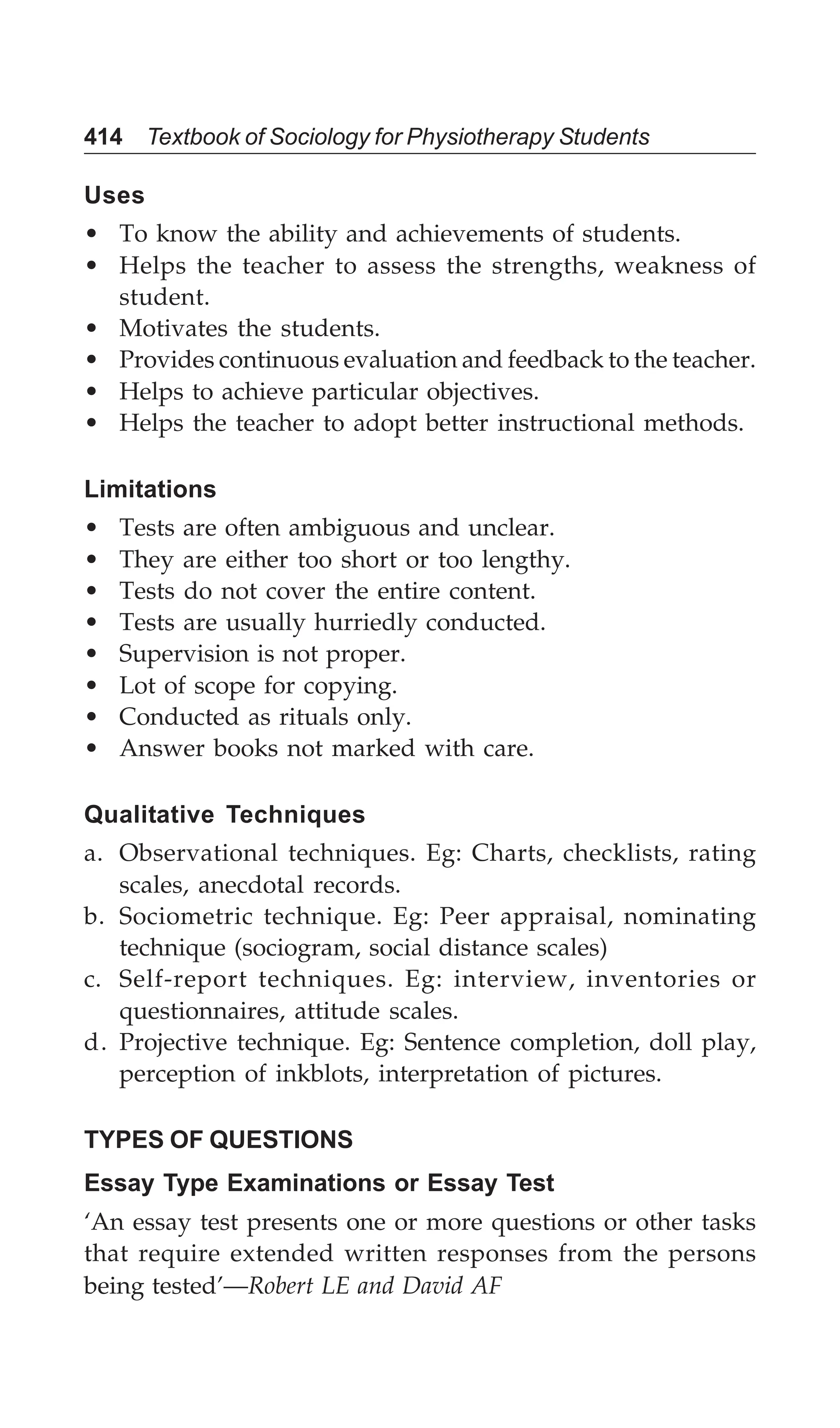 414 Textbook of Sociology for Physiotherapy Students
Uses
• To know the ability and achievements of students.
• Helps the teacher to assess the strengths, weakness of
student.
• Motivates the students.
• Provides continuous evaluation and feedback to the teacher.
• Helps to achieve particular objectives.
• Helps the teacher to adopt better instructional methods.
Limitations
• Tests are often ambiguous and unclear.
• They are either too short or too lengthy.
• Tests do not cover the entire content.
• Tests are usually hurriedly conducted.
• Supervision is not proper.
• Lot of scope for copying.
• Conducted as rituals only.
• Answer books not marked with care.
Qualitative Techniques
a. Observational techniques. Eg: Charts, checklists, rating
scales, anecdotal records.
b. Sociometric technique. Eg: Peer appraisal, nominating
technique (sociogram, social distance scales)
c. Self-report techniques. Eg: interview, inventories or
questionnaires, attitude scales.
d. Projective technique. Eg: Sentence completion, doll play,
perception of inkblots, interpretation of pictures.
TYPES OF QUESTIONS
Essay Type Examinations or Essay Test
‘An essay test presents one or more questions or other tasks
that require extended written responses from the persons
being tested’—Robert LE and David AF
 