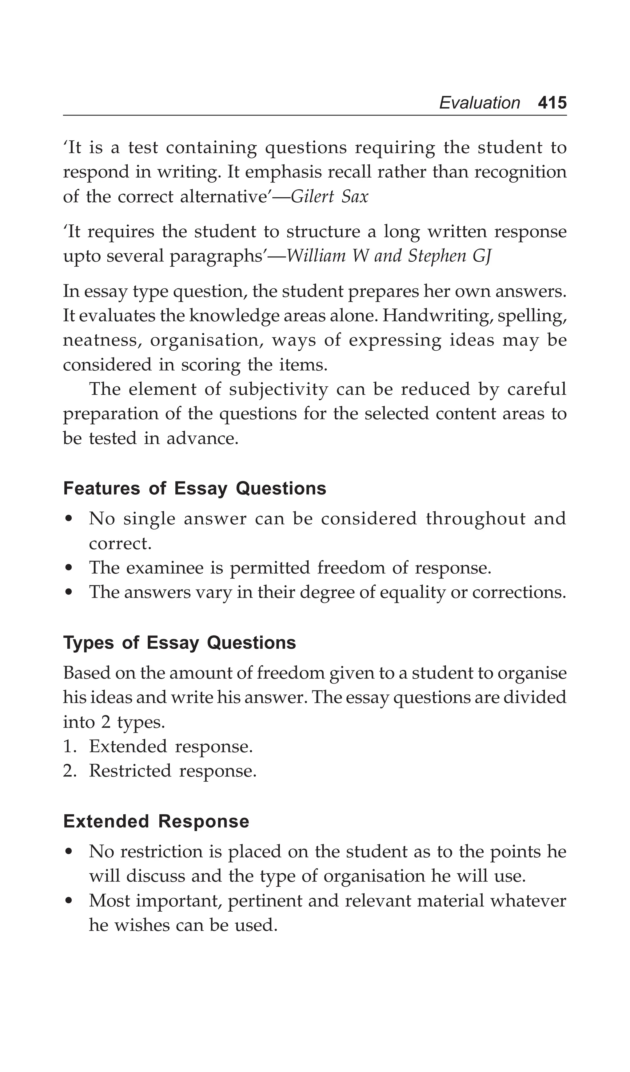 Evaluation 415
‘It is a test containing questions requiring the student to
respond in writing. It emphasis recall rather than recognition
of the correct alternative’—Gilert Sax
‘It requires the student to structure a long written response
upto several paragraphs’—William W and Stephen GJ
In essay type question, the student prepares her own answers.
It evaluates the knowledge areas alone. Handwriting, spelling,
neatness, organisation, ways of expressing ideas may be
considered in scoring the items.
The element of subjectivity can be reduced by careful
preparation of the questions for the selected content areas to
be tested in advance.
Features of Essay Questions
• No single answer can be considered throughout and
correct.
• The examinee is permitted freedom of response.
• The answers vary in their degree of equality or corrections.
Types of Essay Questions
Based on the amount of freedom given to a student to organise
his ideas and write his answer. The essay questions are divided
into 2 types.
1. Extended response.
2. Restricted response.
Extended Response
• No restriction is placed on the student as to the points he
will discuss and the type of organisation he will use.
• Most important, pertinent and relevant material whatever
he wishes can be used.
 