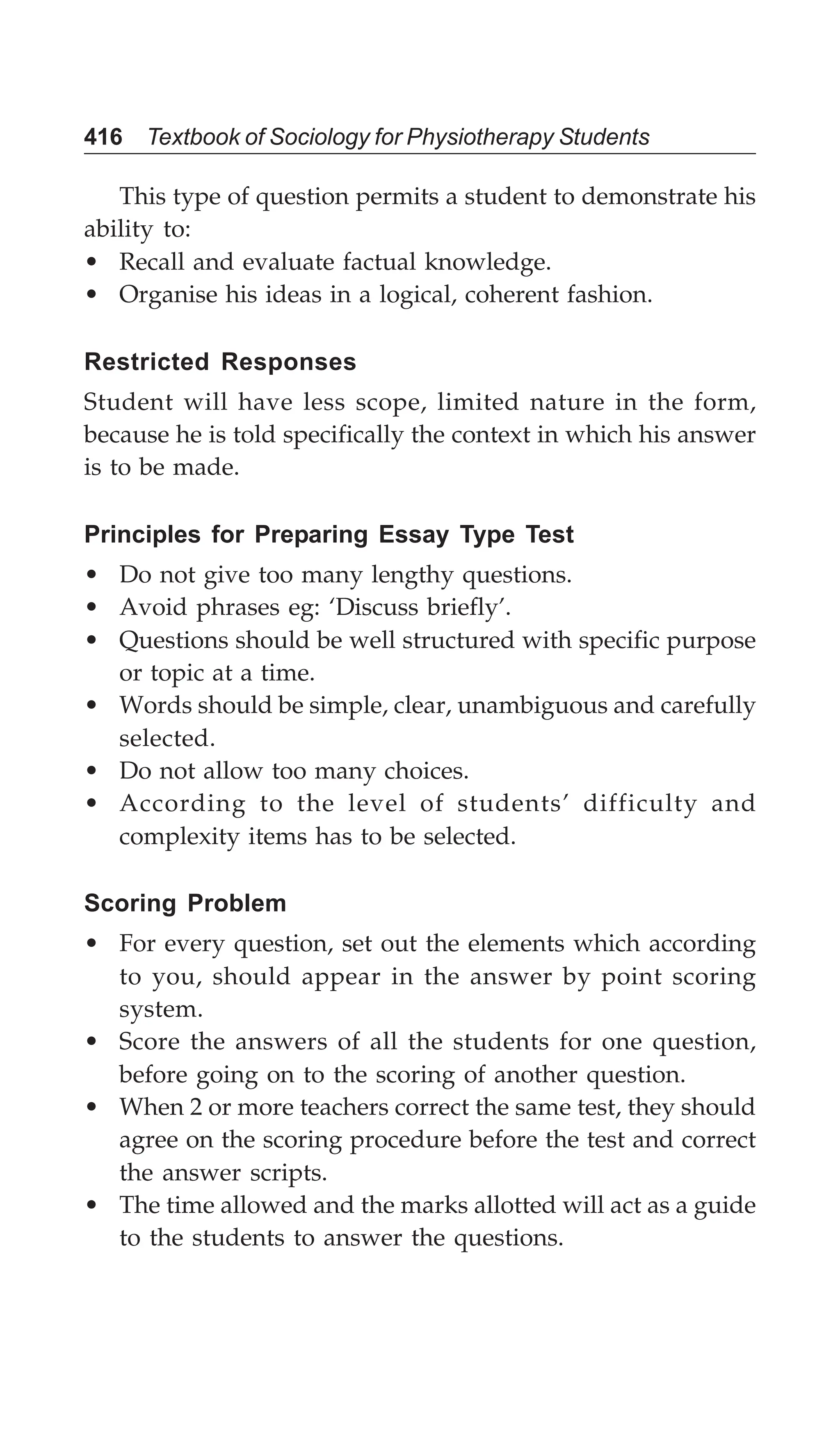 416 Textbook of Sociology for Physiotherapy Students
This type of question permits a student to demonstrate his
ability to:
• Recall and evaluate factual knowledge.
• Organise his ideas in a logical, coherent fashion.
Restricted Responses
Student will have less scope, limited nature in the form,
because he is told specifically the context in which his answer
is to be made.
Principles for Preparing Essay Type Test
• Do not give too many lengthy questions.
• Avoid phrases eg: ‘Discuss briefly’.
• Questions should be well structured with specific purpose
or topic at a time.
• Words should be simple, clear, unambiguous and carefully
selected.
• Do not allow too many choices.
• According to the level of students’ difficulty and
complexity items has to be selected.
Scoring Problem
• For every question, set out the elements which according
to you, should appear in the answer by point scoring
system.
• Score the answers of all the students for one question,
before going on to the scoring of another question.
• When 2 or more teachers correct the same test, they should
agree on the scoring procedure before the test and correct
the answer scripts.
• The time allowed and the marks allotted will act as a guide
to the students to answer the questions.
 
