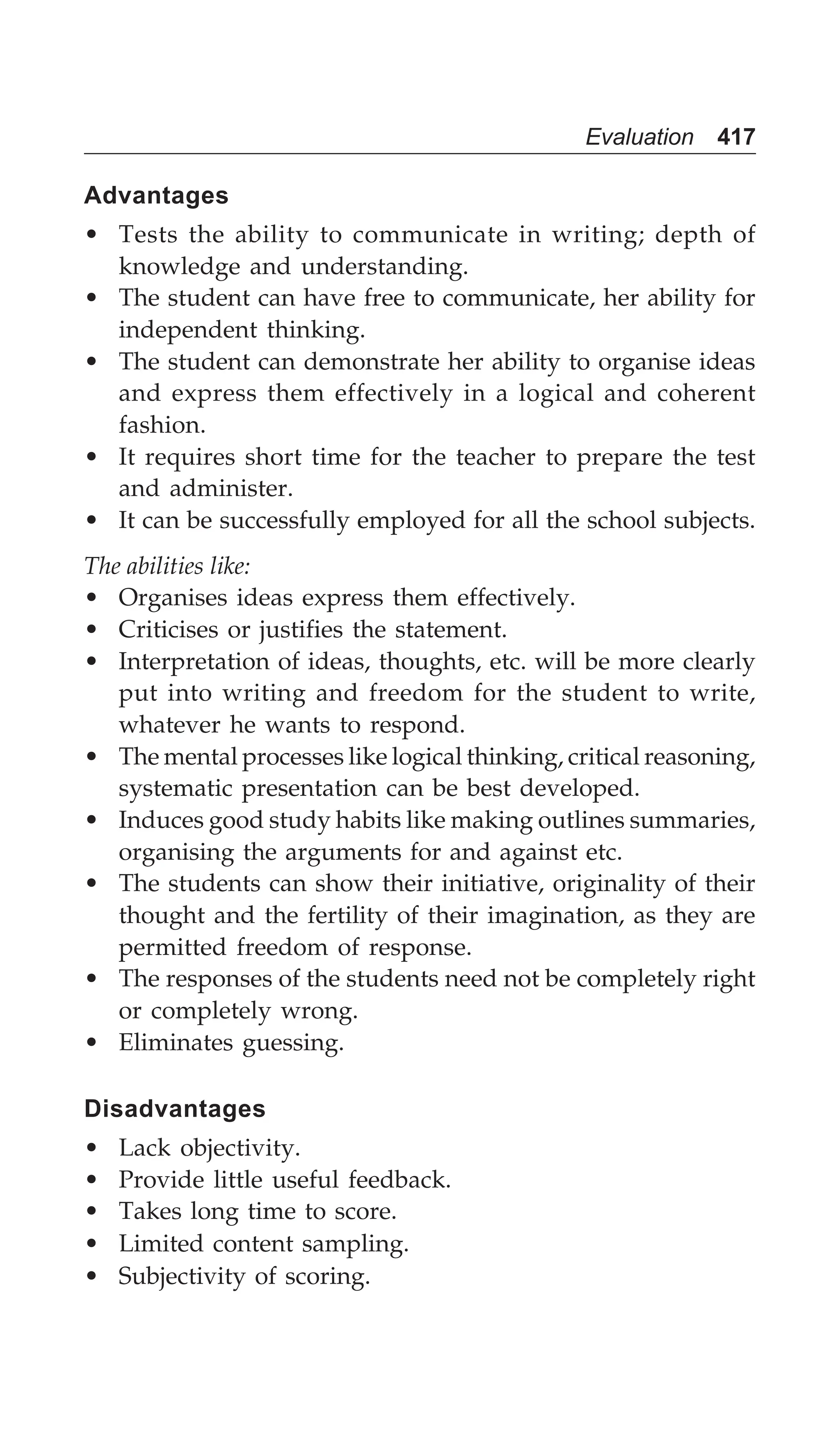 Evaluation 417
Advantages
• Tests the ability to communicate in writing; depth of
knowledge and understanding.
• The student can have free to communicate, her ability for
independent thinking.
• The student can demonstrate her ability to organise ideas
and express them effectively in a logical and coherent
fashion.
• It requires short time for the teacher to prepare the test
and administer.
• It can be successfully employed for all the school subjects.
The abilities like:
• Organises ideas express them effectively.
• Criticises or justifies the statement.
• Interpretation of ideas, thoughts, etc. will be more clearly
put into writing and freedom for the student to write,
whatever he wants to respond.
• The mental processes like logical thinking, critical reasoning,
systematic presentation can be best developed.
• Induces good study habits like making outlines summaries,
organising the arguments for and against etc.
• The students can show their initiative, originality of their
thought and the fertility of their imagination, as they are
permitted freedom of response.
• The responses of the students need not be completely right
or completely wrong.
• Eliminates guessing.
Disadvantages
• Lack objectivity.
• Provide little useful feedback.
• Takes long time to score.
• Limited content sampling.
• Subjectivity of scoring.
 