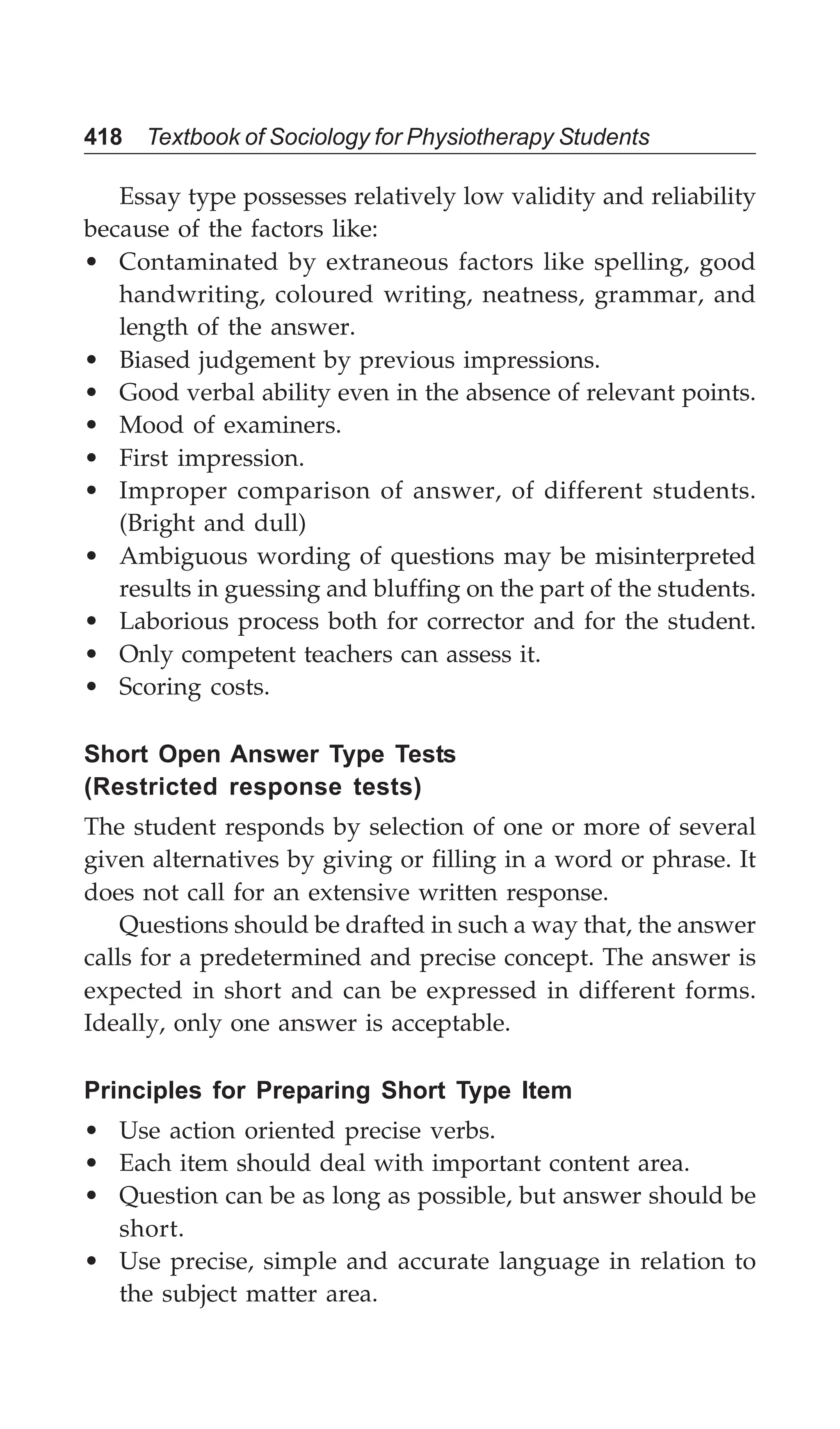 418 Textbook of Sociology for Physiotherapy Students
Essay type possesses relatively low validity and reliability
because of the factors like:
• Contaminated by extraneous factors like spelling, good
handwriting, coloured writing, neatness, grammar, and
length of the answer.
• Biased judgement by previous impressions.
• Good verbal ability even in the absence of relevant points.
• Mood of examiners.
• First impression.
• Improper comparison of answer, of different students.
(Bright and dull)
• Ambiguous wording of questions may be misinterpreted
results in guessing and bluffing on the part of the students.
• Laborious process both for corrector and for the student.
• Only competent teachers can assess it.
• Scoring costs.
Short Open Answer Type Tests
(Restricted response tests)
The student responds by selection of one or more of several
given alternatives by giving or filling in a word or phrase. It
does not call for an extensive written response.
Questions should be drafted in such a way that, the answer
calls for a predetermined and precise concept. The answer is
expected in short and can be expressed in different forms.
Ideally, only one answer is acceptable.
Principles for Preparing Short Type Item
• Use action oriented precise verbs.
• Each item should deal with important content area.
• Question can be as long as possible, but answer should be
short.
• Use precise, simple and accurate language in relation to
the subject matter area.
 