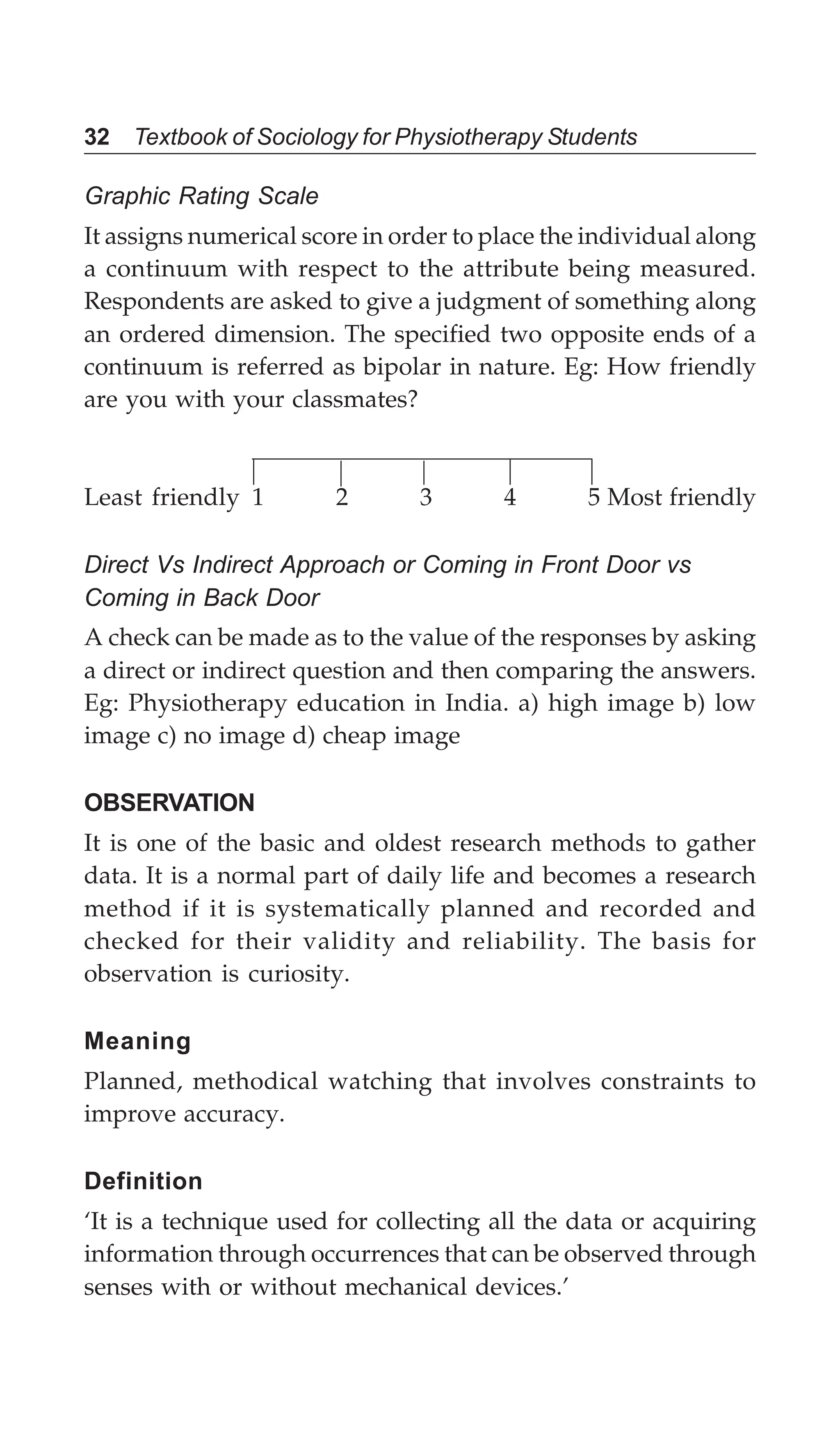 32 Textbook of Sociology for Physiotherapy Students
Graphic Rating Scale
It assigns numerical score in order to place the individual along
a continuum with respect to the attribute being measured.
Respondents are asked to give a judgment of something along
an ordered dimension. The specified two opposite ends of a
continuum is referred as bipolar in nature. Eg: How friendly
are you with your classmates?
Least friendly 1 2 3 4 5 Most friendly
Direct Vs Indirect Approach or Coming in Front Door vs
Coming in Back Door
A check can be made as to the value of the responses by asking
a direct or indirect question and then comparing the answers.
Eg: Physiotherapy education in India. a) high image b) low
image c) no image d) cheap image
OBSERVATION
It is one of the basic and oldest research methods to gather
data. It is a normal part of daily life and becomes a research
method if it is systematically planned and recorded and
checked for their validity and reliability. The basis for
observation is curiosity.
Meaning
Planned, methodical watching that involves constraints to
improve accuracy.
Definition
‘It is a technique used for collecting all the data or acquiring
information through occurrences that can be observed through
senses with or without mechanical devices.’
 