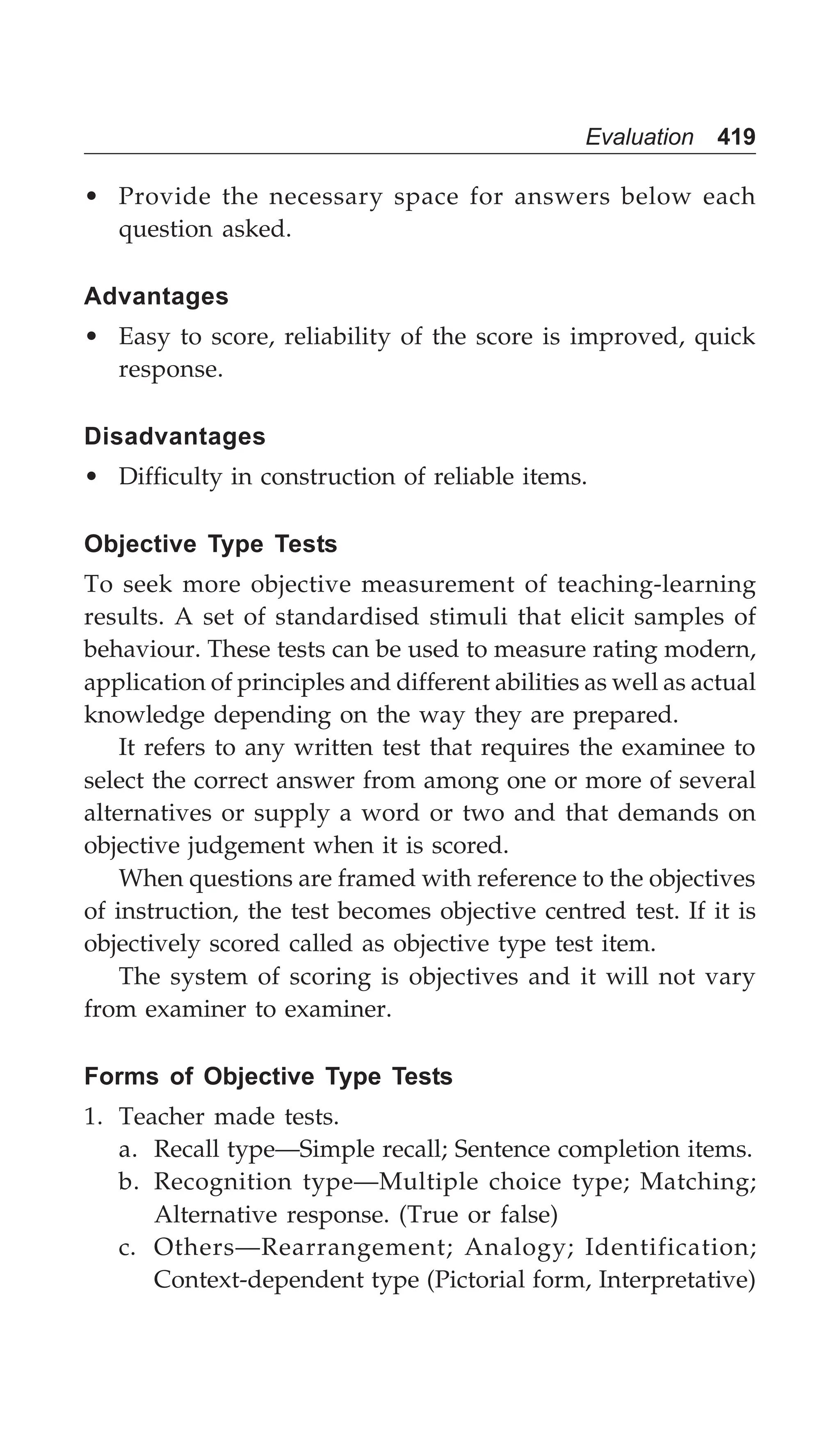 Evaluation 419
• Provide the necessary space for answers below each
question asked.
Advantages
• Easy to score, reliability of the score is improved, quick
response.
Disadvantages
• Difficulty in construction of reliable items.
Objective Type Tests
To seek more objective measurement of teaching-learning
results. A set of standardised stimuli that elicit samples of
behaviour. These tests can be used to measure rating modern,
application of principles and different abilities as well as actual
knowledge depending on the way they are prepared.
It refers to any written test that requires the examinee to
select the correct answer from among one or more of several
alternatives or supply a word or two and that demands on
objective judgement when it is scored.
When questions are framed with reference to the objectives
of instruction, the test becomes objective centred test. If it is
objectively scored called as objective type test item.
The system of scoring is objectives and it will not vary
from examiner to examiner.
Forms of Objective Type Tests
1. Teacher made tests.
a. Recall type—Simple recall; Sentence completion items.
b. Recognition type—Multiple choice type; Matching;
Alternative response. (True or false)
c. Others—Rearrangement; Analogy; Identification;
Context-dependent type (Pictorial form, Interpretative)
 